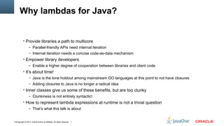 Why lambdas for Java?


          Provide libraries a path to multicore
                 – Parallel-friendly APIs need internal iteration
                 – Internal iteration needs a concise code-as-data mechanism
          Empower library developers
                 – Enable a higher degree of cooperation between libraries and client code
          It’s about time!
                 – Java is the lone holdout among mainstream OO languages at this point to not have closures
                 – Adding closures to Java is no longer a radical idea
          Inner classes give us some of these benefits, but are too clunky
                 – Clunkiness is not entirely syntactic!
          How to represent lambda expressions at runtime is not a trivial question
                 – That’s what this talk is about



6Copyright © 2012, Oracle and/or its affiliates. All rights reserved.
 