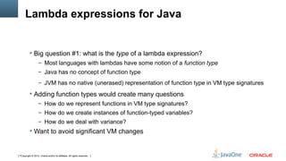 Lambda expressions for Java


          Big question #1: what is the type of a lambda expression?
                  – Most languages with lambdas have some notion of a function type
                  – Java has no concept of function type

                  – JVM has no native (unerased) representation of function type in VM type signatures

          Adding function types would create many questions
                  – How do we represent functions in VM type signatures?
                  – How do we create instances of function-typed variables?
                  – How do we deal with variance?
          Want to avoid significant VM changes



7Copyright © 2012, Oracle and/or its affiliates. All rights reserved.
 