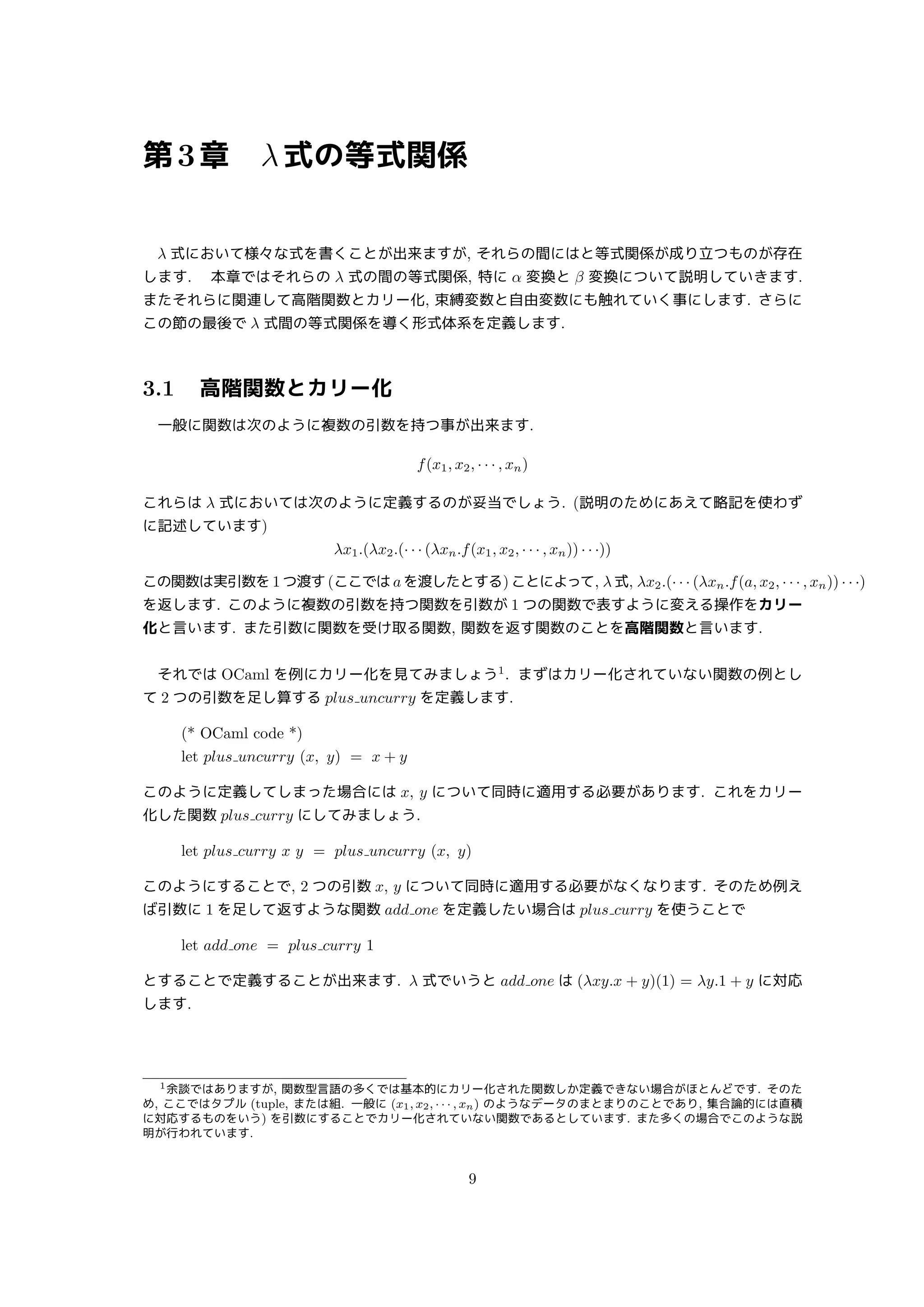 第3章 λ式の等式関係
λ 式において様々な式を書くことが出来ますが, それらの間にはと等式関係が成り立つものが存在
します.  本章ではそれらの λ 式の間の等式関係, 特に α 変換と β 変換について説明していきます.
またそれらに関連して高階関数とカリー化, 束縛変数と自由変数にも触れていく事にします. さらに
この節の最後で λ 式間の等式関係を導く形式体系を定義します.
3.1 高階関数とカリー化
一般に関数は次のように複数の引数を持つ事が出来ます.
f(x1, x2, · · · , xn)
これらは λ 式においては次のように定義するのが妥当でしょう. (説明のためにあえて略記を使わず
に記述しています)
λx1.(λx2.(· · · (λxn.f(x1, x2, · · · , xn)) · · ·))
この関数は実引数を1つ渡す(ここではaを渡したとする)ことによって, λ式, λx2.(· · · (λxn.f(a, x2, · · · , xn)) · · ·)
を返します. このように複数の引数を持つ関数を引数が 1 つの関数で表すように変える操作をカリー
化と言います. また引数に関数を受け取る関数, 関数を返す関数のことを高階関数と言います.
それでは OCaml を例にカリー化を見てみましょう1
. まずはカリー化されていない関数の例とし
て 2 つの引数を足し算する plus uncurry を定義します.
(* OCaml code *)
let plus uncurry (x, y) = x + y
このように定義してしまった場合には x, y について同時に適用する必要があります. これをカリー
化した関数 plus curry にしてみましょう.
let plus curry x y = plus uncurry (x, y)
このようにすることで, 2 つの引数 x, y について同時に適用する必要がなくなります. そのため例え
ば引数に 1 を足して返すような関数 add one を定義したい場合は plus curry を使うことで
let add one = plus curry 1
とすることで定義することが出来ます. λ 式でいうと add one は (λxy.x + y)(1) = λy.1 + y に対応
します.
1余談ではありますが, 関数型言語の多くでは基本的にカリー化された関数しか定義できない場合がほとんどです. そのた
め, ここではタプル (tuple, または組. 一般に (x1, x2, · · · , xn) のようなデータのまとまりのことであり, 集合論的には直積
に対応するものをいう) を引数にすることでカリー化されていない関数であるとしています. また多くの場合でこのような説
明が行われています.
9
 