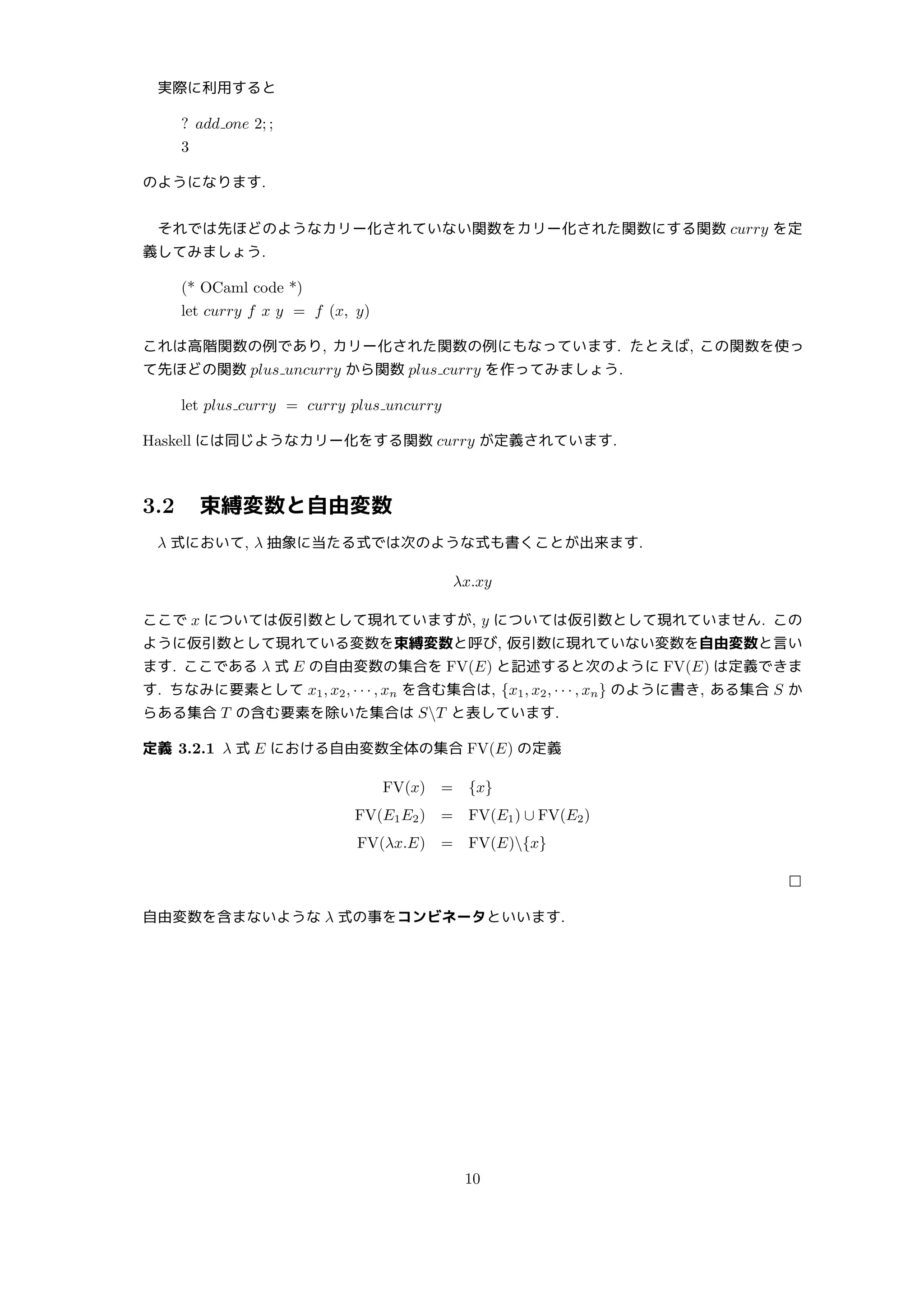 実際に利用すると
? add one 2; ;
3
のようになります.
それでは先ほどのようなカリー化されていない関数をカリー化された関数にする関数 curry を定
義してみましょう.
(* OCaml code *)
let curry f x y = f (x, y)
これは高階関数の例であり, カリー化された関数の例にもなっています. たとえば, この関数を使っ
て先ほどの関数 plus uncurry から関数 plus curry を作ってみましょう.
let plus curry = curry plus uncurry
Haskell には同じようなカリー化をする関数 curry が定義されています.
3.2 束縛変数と自由変数
λ 式において, λ 抽象に当たる式では次のような式も書くことが出来ます.
λx.xy
ここで x については仮引数として現れていますが, y については仮引数として現れていません. この
ように仮引数として現れている変数を束縛変数と呼び, 仮引数に現れていない変数を自由変数と言い
ます. ここである λ 式 E の自由変数の集合を FV(E) と記述すると次のように FV(E) は定義できま
す. ちなみに要素として x1, x2, · · · , xn を含む集合は, {x1, x2, · · · , xn} のように書き, ある集合 S か
らある集合 T の含む要素を除いた集合は ST と表しています.
定義 3.2.1 λ 式 E における自由変数全体の集合 FV(E) の定義
FV(x) = {x}
FV(E1E2) = FV(E1) ∪ FV(E2)
FV(λx.E) = FV(E){x}
□
自由変数を含まないような λ 式の事をコンビネータといいます.
10
 