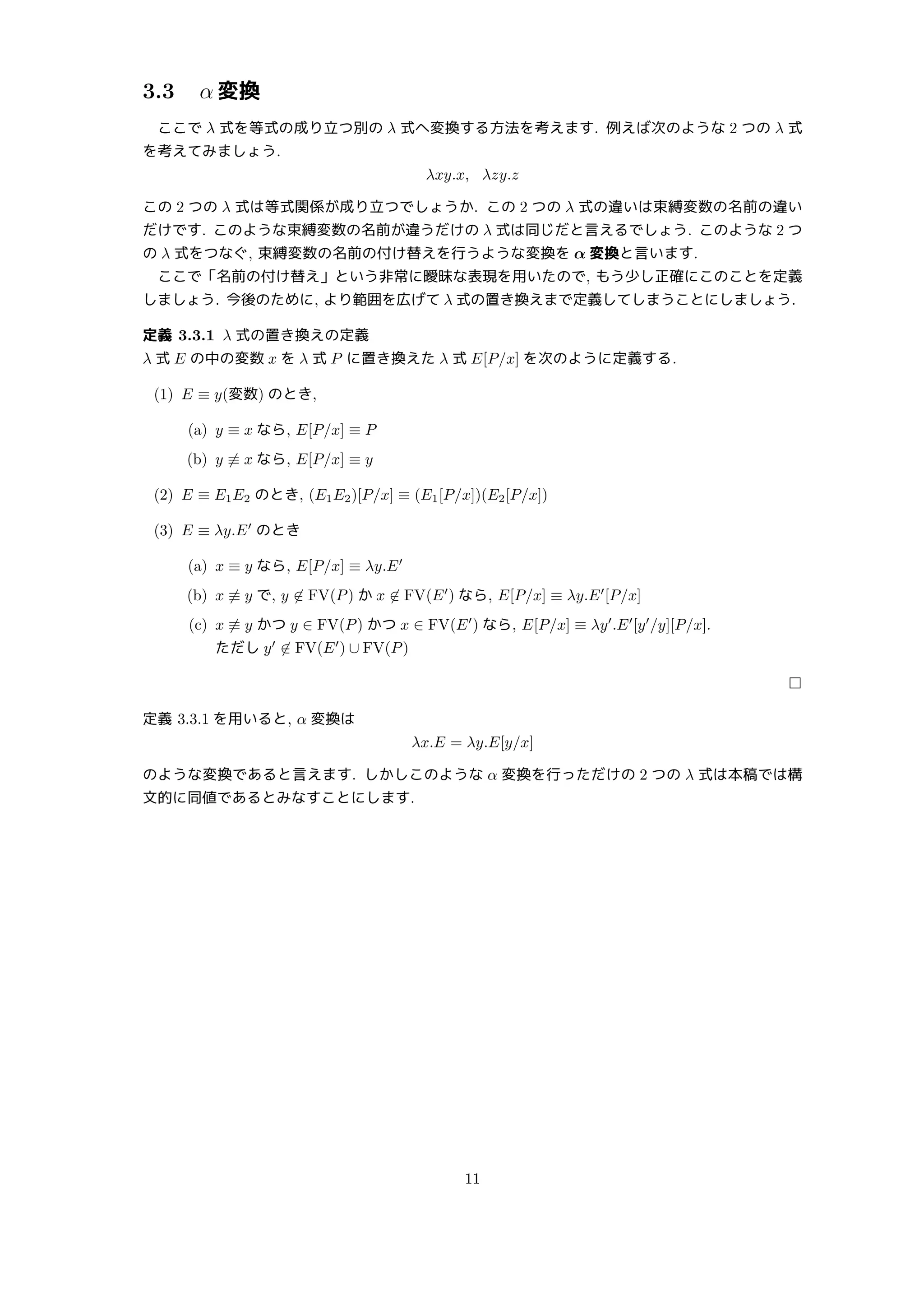 3.3 α 変換
ここで λ 式を等式の成り立つ別の λ 式へ変換する方法を考えます. 例えば次のような 2 つの λ 式
を考えてみましょう.
λxy.x, λzy.z
この 2 つの λ 式は等式関係が成り立つでしょうか. この 2 つの λ 式の違いは束縛変数の名前の違い
だけです. このような束縛変数の名前が違うだけの λ 式は同じだと言えるでしょう. このような 2 つ
の λ 式をつなぐ, 束縛変数の名前の付け替えを行うような変換を α 変換と言います.
ここで「名前の付け替え」という非常に曖昧な表現を用いたので, もう少し正確にこのことを定義
しましょう. 今後のために, より範囲を広げて λ 式の置き換えまで定義してしまうことにしましょう.
定義 3.3.1 λ 式の置き換えの定義
λ 式 E の中の変数 x を λ 式 P に置き換えた λ 式 E[P/x] を次のように定義する.
(1) E ≡ y(変数) のとき,
(a) y ≡ x なら, E[P/x] ≡ P
(b) y ̸≡ x なら, E[P/x] ≡ y
(2) E ≡ E1E2 のとき, (E1E2)[P/x] ≡ (E1[P/x])(E2[P/x])
(3) E ≡ λy.E′
のとき
(a) x ≡ y なら, E[P/x] ≡ λy.E′
(b) x ̸≡ y で, y ̸∈ FV(P) か x ̸∈ FV(E′
) なら, E[P/x] ≡ λy.E′
[P/x]
(c) x ̸≡ y かつ y ∈ FV(P) かつ x ∈ FV(E′
) なら, E[P/x] ≡ λy′
.E′
[y′
/y][P/x].
ただし y′
̸∈ FV(E′
) ∪ FV(P)
□
定義 3.3.1 を用いると, α 変換は
λx.E = λy.E[y/x]
のような変換であると言えます. しかしこのような α 変換を行っただけの 2 つの λ 式は本稿では構
文的に同値であるとみなすことにします.
11
 