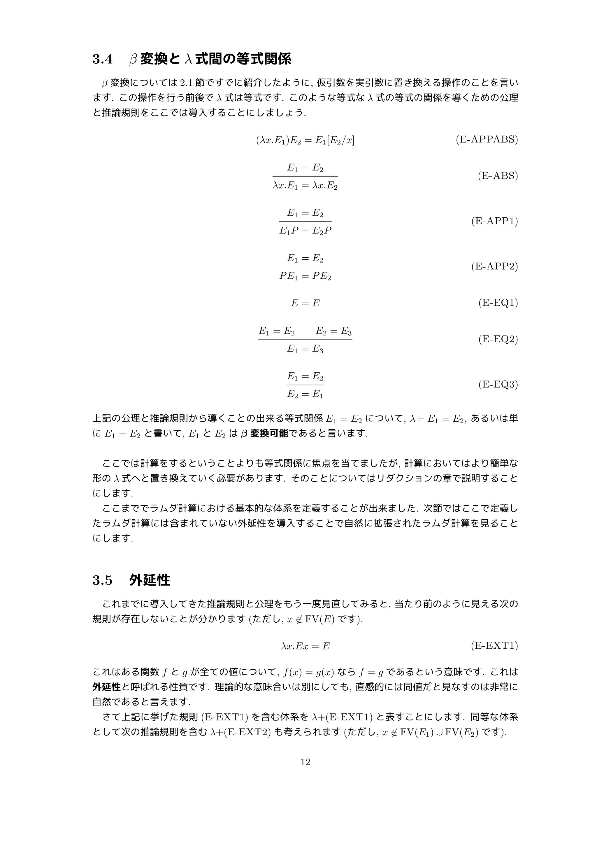 3.4 β 変換と λ 式間の等式関係
β 変換については 2.1 節ですでに紹介したように, 仮引数を実引数に置き換える操作のことを言い
ます. この操作を行う前後で λ 式は等式です. このような等式な λ 式の等式の関係を導くための公理
と推論規則をここでは導入することにしましょう.
(λx.E1)E2 = E1[E2/x] (E-APPABS)
E1 = E2
λx.E1 = λx.E2
(E-ABS)
E1 = E2
E1P = E2P
(E-APP1)
E1 = E2
PE1 = PE2
(E-APP2)
E = E (E-EQ1)
E1 = E2 E2 = E3
E1 = E3
(E-EQ2)
E1 = E2
E2 = E1
(E-EQ3)
上記の公理と推論規則から導くことの出来る等式関係 E1 = E2 について, λ ⊢ E1 = E2, あるいは単
に E1 = E2 と書いて, E1 と E2 は β 変換可能であると言います.
ここでは計算をするということよりも等式関係に焦点を当てましたが, 計算においてはより簡単な
形の λ 式へと置き換えていく必要があります. そのことについてはリダクションの章で説明すること
にします.
ここまででラムダ計算における基本的な体系を定義することが出来ました. 次節ではここで定義し
たラムダ計算には含まれていない外延性を導入することで自然に拡張されたラムダ計算を見ること
にします.
3.5 外延性
これまでに導入してきた推論規則と公理をもう一度見直してみると, 当たり前のように見える次の
規則が存在しないことが分かります (ただし, x ̸∈ FV(E) です).
λx.Ex = E (E-EXT1)
これはある関数 f と g が全ての値について, f(x) = g(x) なら f = g であるという意味です. これは
外延性と呼ばれる性質です. 理論的な意味合いは別にしても, 直感的には同値だと見なすのは非常に
自然であると言えます.
さて上記に挙げた規則 (E-EXT1) を含む体系を λ+(E-EXT1) と表すことにします. 同等な体系
として次の推論規則を含む λ+(E-EXT2) も考えられます (ただし, x ̸∈ FV(E1) ∪ FV(E2) です).
12
 