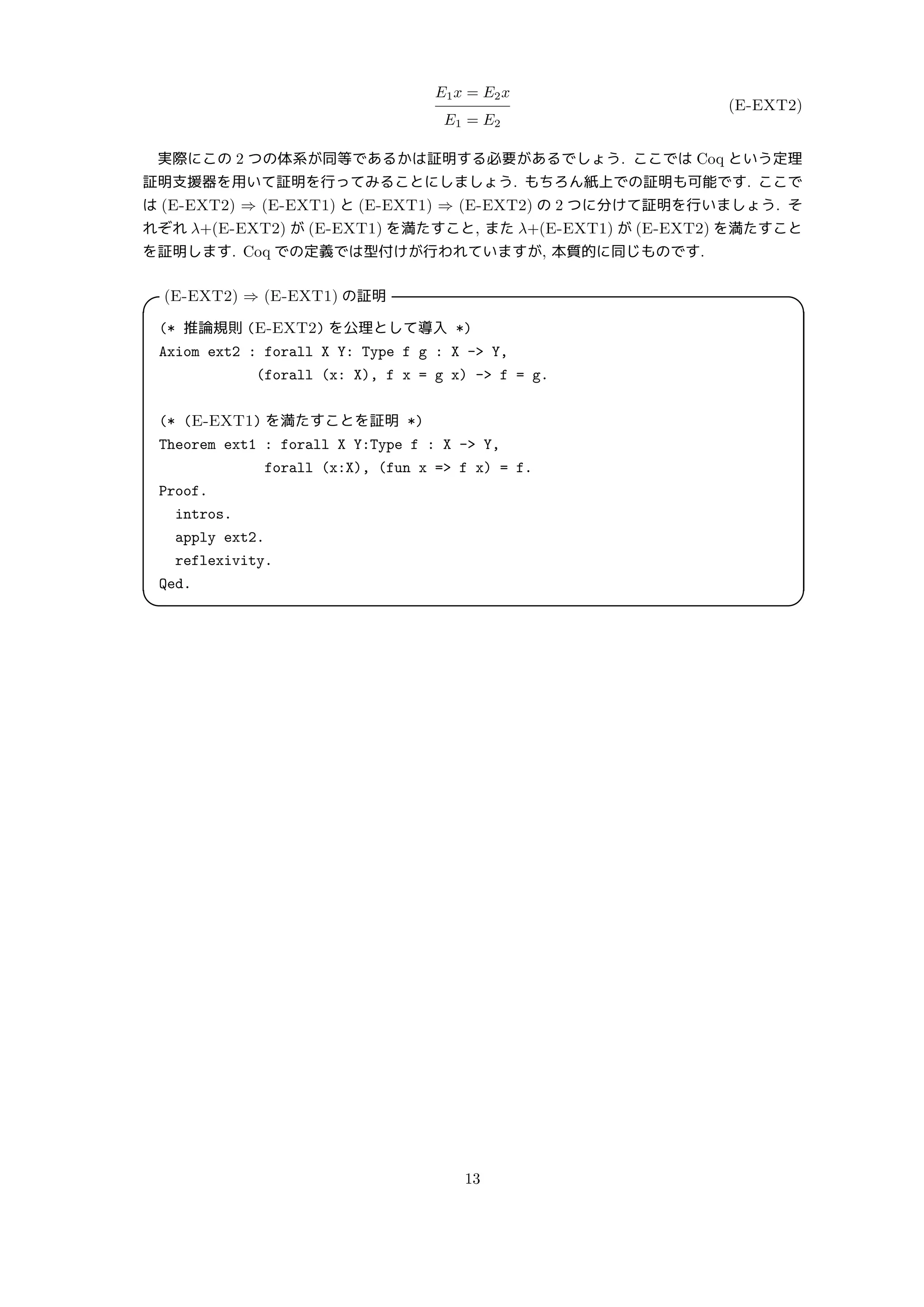 E1x = E2x
E1 = E2
(E-EXT2)
実際にこの 2 つの体系が同等であるかは証明する必要があるでしょう. ここでは Coq という定理
証明支援器を用いて証明を行ってみることにしましょう. もちろん紙上での証明も可能です. ここで
は (E-EXT2) ⇒ (E-EXT1) と (E-EXT1) ⇒ (E-EXT2) の 2 つに分けて証明を行いましょう. そ
れぞれ λ+(E-EXT2) が (E-EXT1) を満たすこと, また λ+(E-EXT1) が (E-EXT2) を満たすこと
を証明します. Coq での定義では型付けが行われていますが, 本質的に同じものです.
(E-EXT2) ⇒ (E-EXT1) の証明
 
(* 推論規則 (E-EXT2) を公理として導入 *)
Axiom ext2 : forall X Y: Type f g : X - Y,
(forall (x: X), f x = g x) - f = g.
(* (E-EXT1) を満たすことを証明 *)
Theorem ext1 : forall X Y:Type f : X - Y,
forall (x:X), (fun x = f x) = f.
Proof.
intros.
apply ext2.
reflexivity.
Qed.
 
13
 