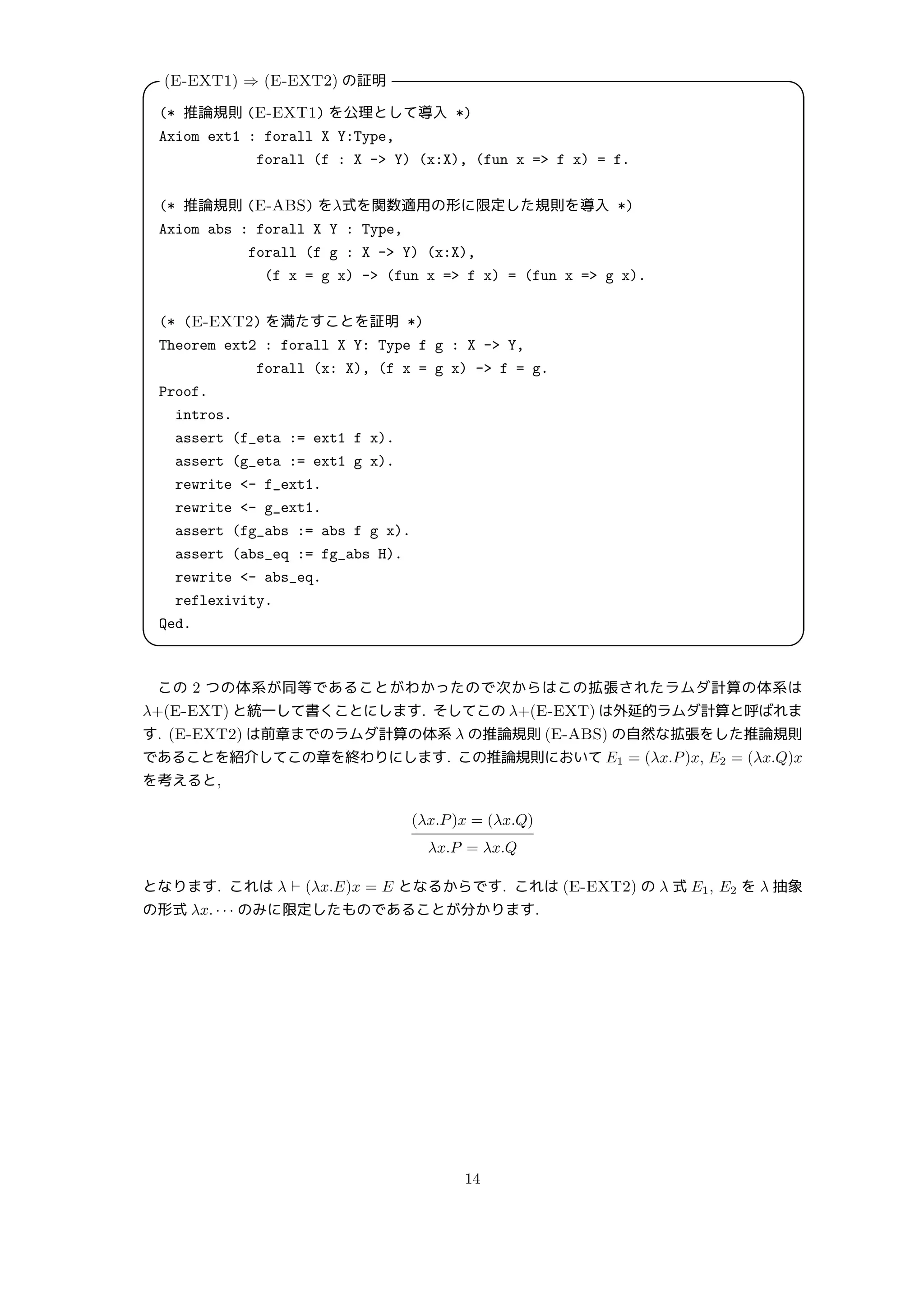 (E-EXT1) ⇒ (E-EXT2) の証明
 
(* 推論規則 (E-EXT1) を公理として導入 *)
Axiom ext1 : forall X Y:Type,
forall (f : X - Y) (x:X), (fun x = f x) = f.
(* 推論規則 (E-ABS) をλ式を関数適用の形に限定した規則を導入 *)
Axiom abs : forall X Y : Type,
forall (f g : X - Y) (x:X),
(f x = g x) - (fun x = f x) = (fun x = g x).
(* (E-EXT2) を満たすことを証明 *)
Theorem ext2 : forall X Y: Type f g : X - Y,
forall (x: X), (f x = g x) - f = g.
Proof.
intros.
assert (f_eta := ext1 f x).
assert (g_eta := ext1 g x).
rewrite - f_ext1.
rewrite - g_ext1.
assert (fg_abs := abs f g x).
assert (abs_eq := fg_abs H).
rewrite - abs_eq.
reflexivity.
Qed.
 
この 2 つの体系が同等であることがわかったので次からはこの拡張されたラムダ計算の体系は
λ+(E-EXT) と統一して書くことにします. そしてこの λ+(E-EXT) は外延的ラムダ計算と呼ばれま
す. (E-EXT2) は前章までのラムダ計算の体系 λ の推論規則 (E-ABS) の自然な拡張をした推論規則
であることを紹介してこの章を終わりにします. この推論規則において E1 = (λx.P)x, E2 = (λx.Q)x
を考えると,
(λx.P)x = (λx.Q)
λx.P = λx.Q
となります. これは λ ⊢ (λx.E)x = E となるからです. これは (E-EXT2) の λ 式 E1, E2 を λ 抽象
の形式 λx. · · · のみに限定したものであることが分かります.
14
 