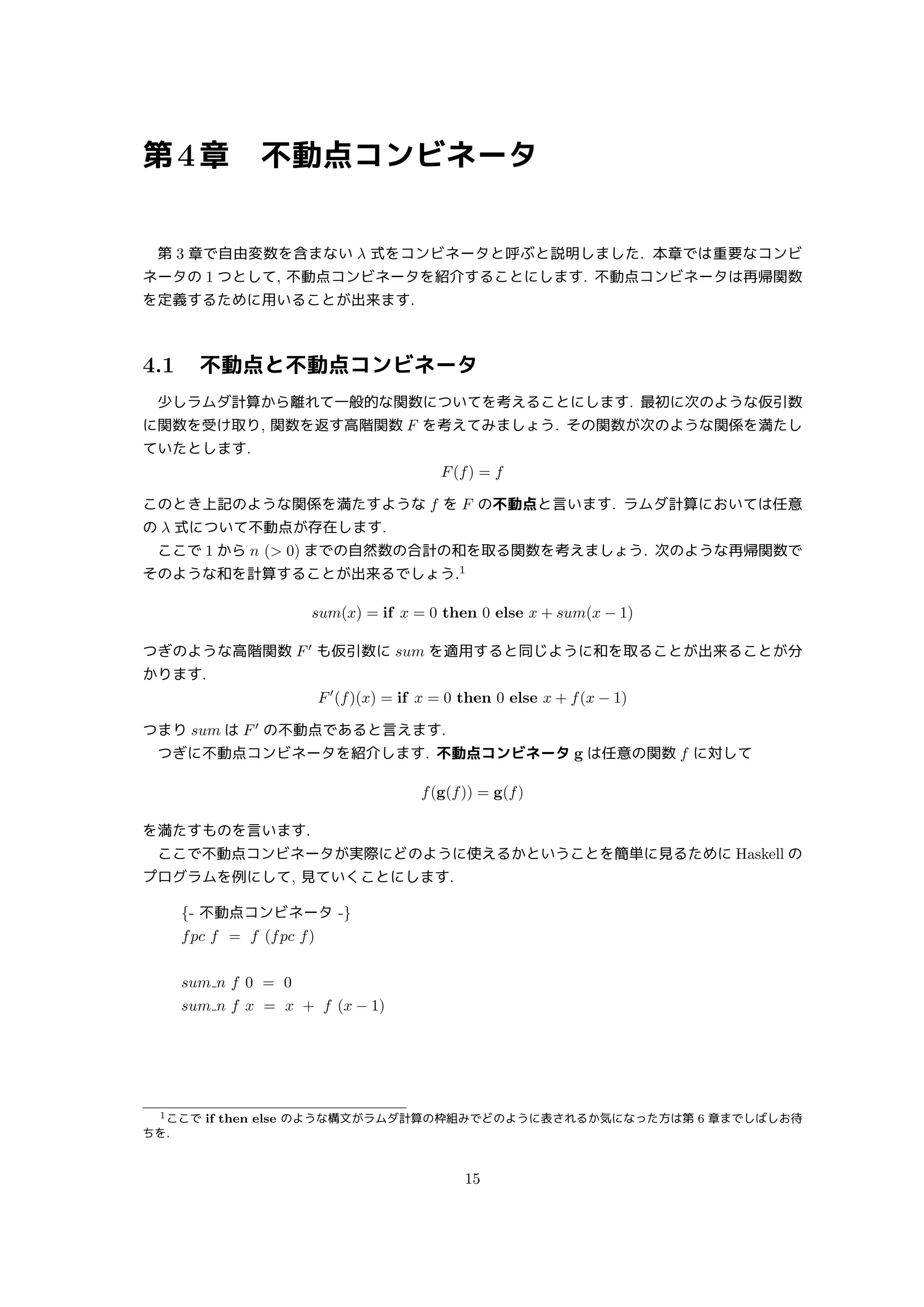第4章 不動点コンビネータ
第 3 章で自由変数を含まない λ 式をコンビネータと呼ぶと説明しました. 本章では重要なコンビ
ネータの 1 つとして, 不動点コンビネータを紹介することにします. 不動点コンビネータは再帰関数
を定義するために用いることが出来ます.
4.1 不動点と不動点コンビネータ
少しラムダ計算から離れて一般的な関数についてを考えることにします. 最初に次のような仮引数
に関数を受け取り, 関数を返す高階関数 F を考えてみましょう. その関数が次のような関係を満たし
ていたとします.
F(f) = f
このとき上記のような関係を満たすような f を F の不動点と言います. ラムダ計算においては任意
の λ 式について不動点が存在します.
ここで 1 から n ( 0) までの自然数の合計の和を取る関数を考えましょう. 次のような再帰関数で
そのような和を計算することが出来るでしょう.1
sum(x) = if x = 0 then 0 else x + sum(x − 1)
つぎのような高階関数 F′
も仮引数に sum を適用すると同じように和を取ることが出来ることが分
かります.
F′
(f)(x) = if x = 0 then 0 else x + f(x − 1)
つまり sum は F′
の不動点であると言えます.
つぎに不動点コンビネータを紹介します. 不動点コンビネータ g は任意の関数 f に対して
f(g(f)) = g(f)
を満たすものを言います.
ここで不動点コンビネータが実際にどのように使えるかということを簡単に見るために Haskell の
プログラムを例にして, 見ていくことにします.
{- 不動点コンビネータ -}
fpc f = f (fpc f)
sum n f 0 = 0
sum n f x = x + f (x − 1)
1ここで if then else のような構文がラムダ計算の枠組みでどのように表されるか気になった方は第 6 章までしばしお待
ちを.
15
 