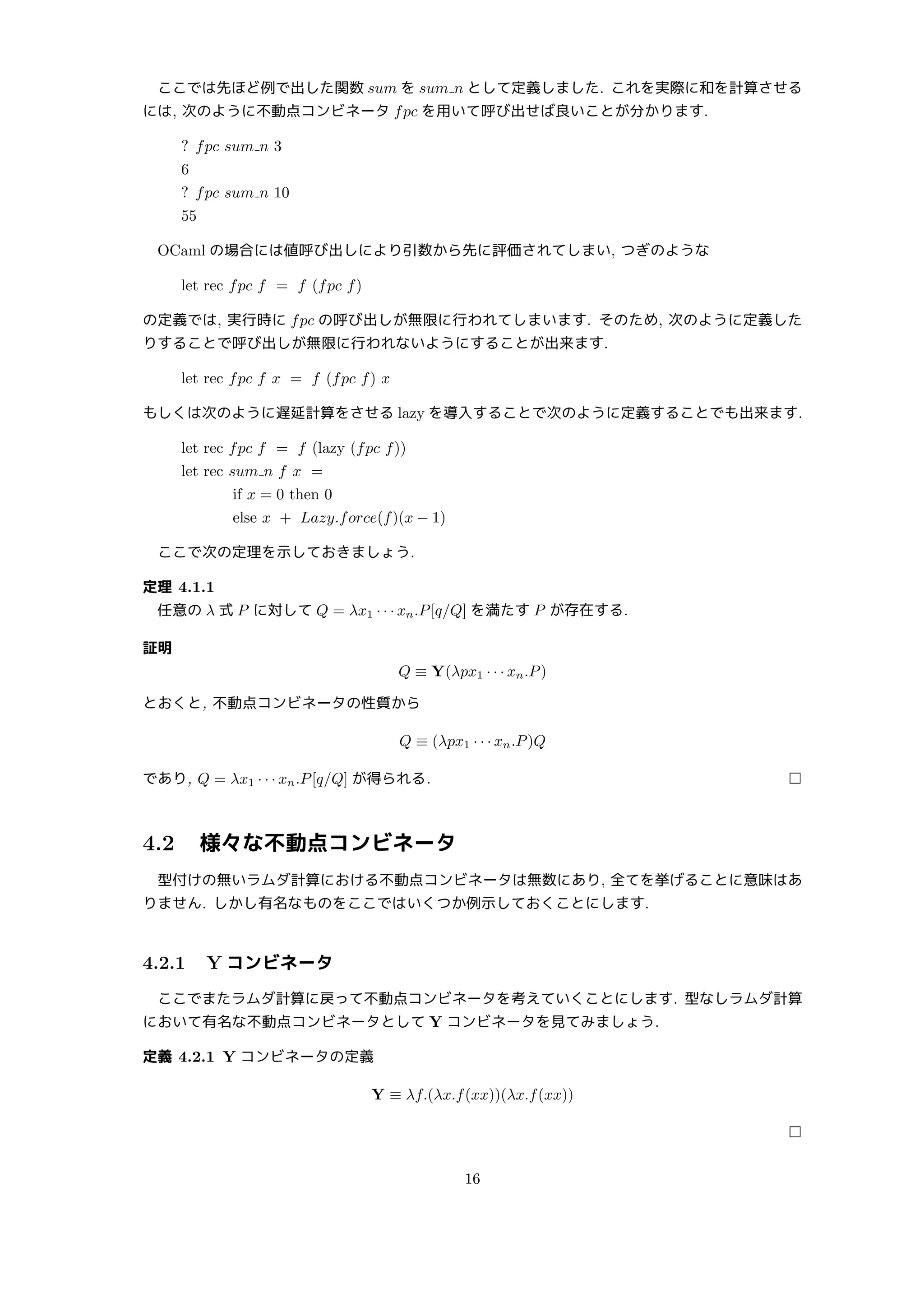 ここでは先ほど例で出した関数 sum を sum n として定義しました. これを実際に和を計算させる
には, 次のように不動点コンビネータ fpc を用いて呼び出せば良いことが分かります.
? fpc sum n 3
6
? fpc sum n 10
55
OCaml の場合には値呼び出しにより引数から先に評価されてしまい, つぎのような
let rec fpc f = f (fpc f)
の定義では, 実行時に fpc の呼び出しが無限に行われてしまいます. そのため, 次のように定義した
りすることで呼び出しが無限に行われないようにすることが出来ます.
let rec fpc f x = f (fpc f) x
もしくは次のように遅延計算をさせる lazy を導入することで次のように定義することでも出来ます.
let rec fpc f = f (lazy (fpc f))
let rec sum n f x =
if x = 0 then 0
else x + Lazy.force(f)(x − 1)
ここで次の定理を示しておきましょう.
定理 4.1.1
任意の λ 式 P に対して Q = λx1 · · · xn.P[q/Q] を満たす P が存在する.
証明
Q ≡ Y(λpx1 · · · xn.P)
とおくと, 不動点コンビネータの性質から
Q ≡ (λpx1 · · · xn.P)Q
であり, Q = λx1 · · · xn.P[q/Q] が得られる. □
4.2 様々な不動点コンビネータ
型付けの無いラムダ計算における不動点コンビネータは無数にあり, 全てを挙げることに意味はあ
りません. しかし有名なものをここではいくつか例示しておくことにします.
4.2.1 Y コンビネータ
ここでまたラムダ計算に戻って不動点コンビネータを考えていくことにします. 型なしラムダ計算
において有名な不動点コンビネータとして Y コンビネータを見てみましょう.
定義 4.2.1 Y コンビネータの定義
Y ≡ λf.(λx.f(xx))(λx.f(xx))
□
16
 
