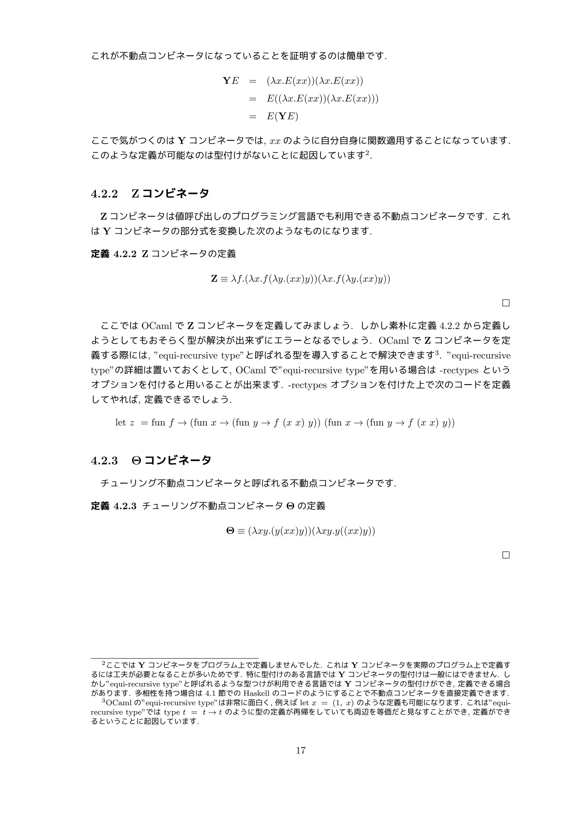 これが不動点コンビネータになっていることを証明するのは簡単です.
YE = (λx.E(xx))(λx.E(xx))
= E((λx.E(xx))(λx.E(xx)))
= E(YE)
ここで気がつくのは Y コンビネータでは, xx のように自分自身に関数適用することになっています.
このような定義が可能なのは型付けがないことに起因しています2
.
4.2.2 Z コンビネータ
Z コンビネータは値呼び出しのプログラミング言語でも利用できる不動点コンビネータです. これ
は Y コンビネータの部分式を変換した次のようなものになります.
定義 4.2.2 Z コンビネータの定義
Z ≡ λf.(λx.f(λy.(xx)y))(λx.f(λy.(xx)y))
□
ここでは OCaml で Z コンビネータを定義してみましょう. しかし素朴に定義 4.2.2 から定義し
ようとしてもおそらく型が解決が出来ずにエラーとなるでしょう. OCaml で Z コンビネータを定
義する際には, ”equi-recursive type”と呼ばれる型を導入することで解決できます3
. ”equi-recursive
type”の詳細は置いておくとして, OCaml で”equi-recursive type”を用いる場合は -rectypes という
オプションを付けると用いることが出来ます. -rectypes オプションを付けた上で次のコードを定義
してやれば, 定義できるでしょう.
let z = fun f → (fun x → (fun y → f (x x) y)) (fun x → (fun y → f (x x) y))
4.2.3 Θ コンビネータ
チューリング不動点コンビネータと呼ばれる不動点コンビネータです.
定義 4.2.3 チューリング不動点コンビネータ Θ の定義
Θ ≡ (λxy.(y(xx)y))(λxy.y((xx)y))
□
2ここでは Y コンビネータをプログラム上で定義しませんでした. これは Y コンビネータを実際のプログラム上で定義す
るには工夫が必要となることが多いためです. 特に型付けのある言語では Y コンビネータの型付けは一般にはできません. し
かし”equi-recursive type”と呼ばれるような型つけが利用できる言語では Y コンビネータの型付けができ, 定義できる場合
があります. 多相性を持つ場合は 4.1 節での Haskell のコードのようにすることで不動点コンビネータを直接定義できます.
3OCaml の”equi-recursive type”は非常に面白く, 例えば let x = (1, x) のような定義も可能になります. これは”equi-
recursive type”では type t = t → t のように型の定義が再帰をしていても両辺を等価だと見なすことができ, 定義ができ
るということに起因しています.
17
 