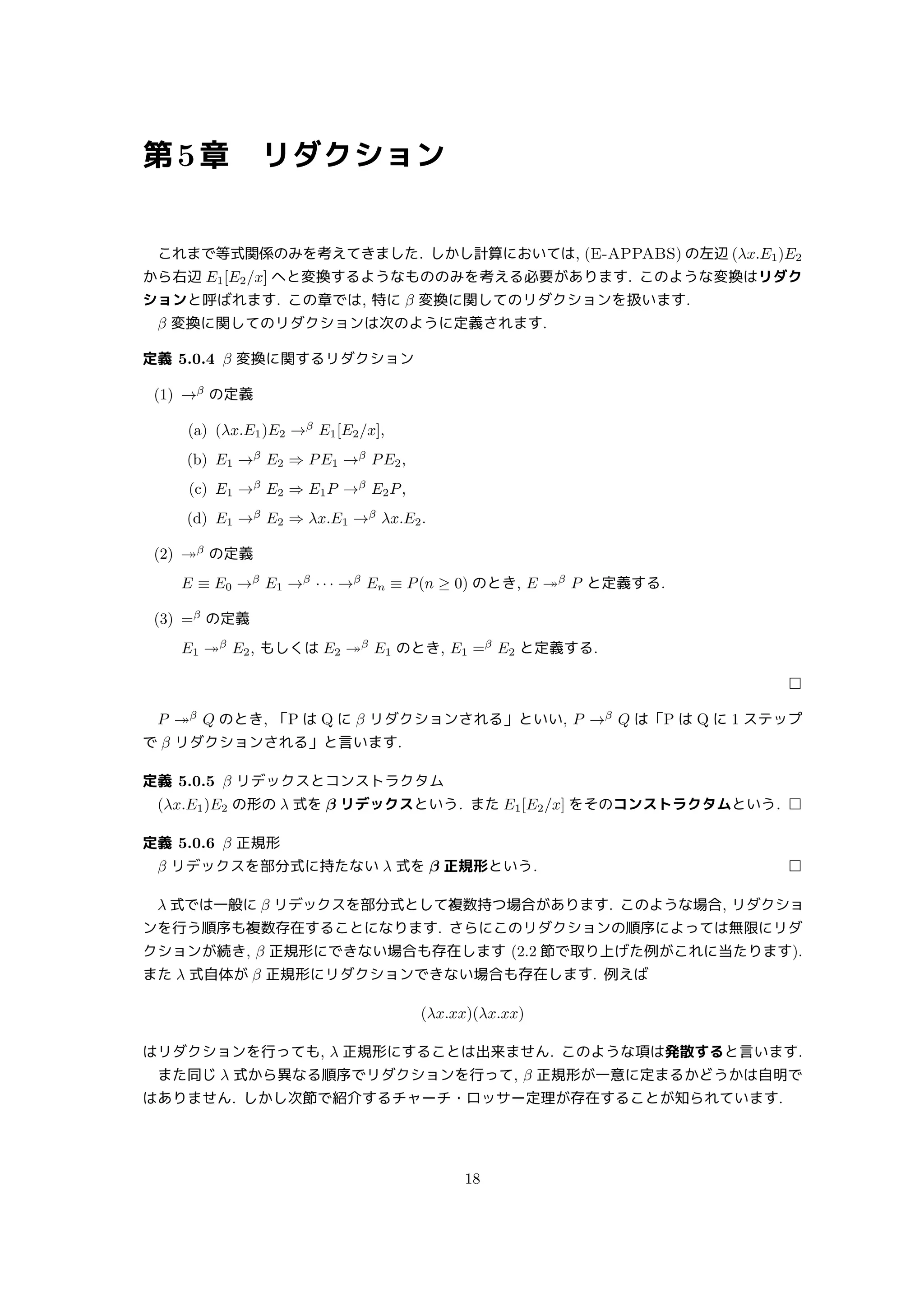 第5章 リダクション
これまで等式関係のみを考えてきました. しかし計算においては, (E-APPABS) の左辺 (λx.E1)E2
から右辺 E1[E2/x] へと変換するようなもののみを考える必要があります. このような変換はリダク
ションと呼ばれます. この章では, 特に β 変換に関してのリダクションを扱います.
β 変換に関してのリダクションは次のように定義されます.
定義 5.0.4 β 変換に関するリダクション
(1) →β
の定義
(a) (λx.E1)E2 →β
E1[E2/x],
(b) E1 →β
E2 ⇒ PE1 →β
PE2,
(c) E1 →β
E2 ⇒ E1P →β
E2P,
(d) E1 →β
E2 ⇒ λx.E1 →β
λx.E2.
(2) ↠β
の定義
E ≡ E0 →β
E1 →β
· · · →β
En ≡ P(n ≥ 0) のとき, E ↠β
P と定義する.
(3) =β
の定義
E1 ↠β
E2, もしくは E2 ↠β
E1 のとき, E1 =β
E2 と定義する.
□
P ↠β
Q のとき, 「P は Q に β リダクションされる」といい, P →β
Q は「P は Q に 1 ステップ
で β リダクションされる」と言います.
定義 5.0.5 β リデックスとコンストラクタム
(λx.E1)E2 の形の λ 式を β リデックスという. また E1[E2/x] をそのコンストラクタムという. □
定義 5.0.6 β 正規形
β リデックスを部分式に持たない λ 式を β 正規形という. □
λ 式では一般に β リデックスを部分式として複数持つ場合があります. このような場合, リダクショ
ンを行う順序も複数存在することになります. さらにこのリダクションの順序によっては無限にリダ
クションが続き, β 正規形にできない場合も存在します (2.2 節で取り上げた例がこれに当たります).
また λ 式自体が β 正規形にリダクションできない場合も存在します. 例えば
(λx.xx)(λx.xx)
はリダクションを行っても, λ 正規形にすることは出来ません. このような項は発散すると言います.
また同じ λ 式から異なる順序でリダクションを行って, β 正規形が一意に定まるかどうかは自明で
はありません. しかし次節で紹介するチャーチ・ロッサー定理が存在することが知られています.
18
 