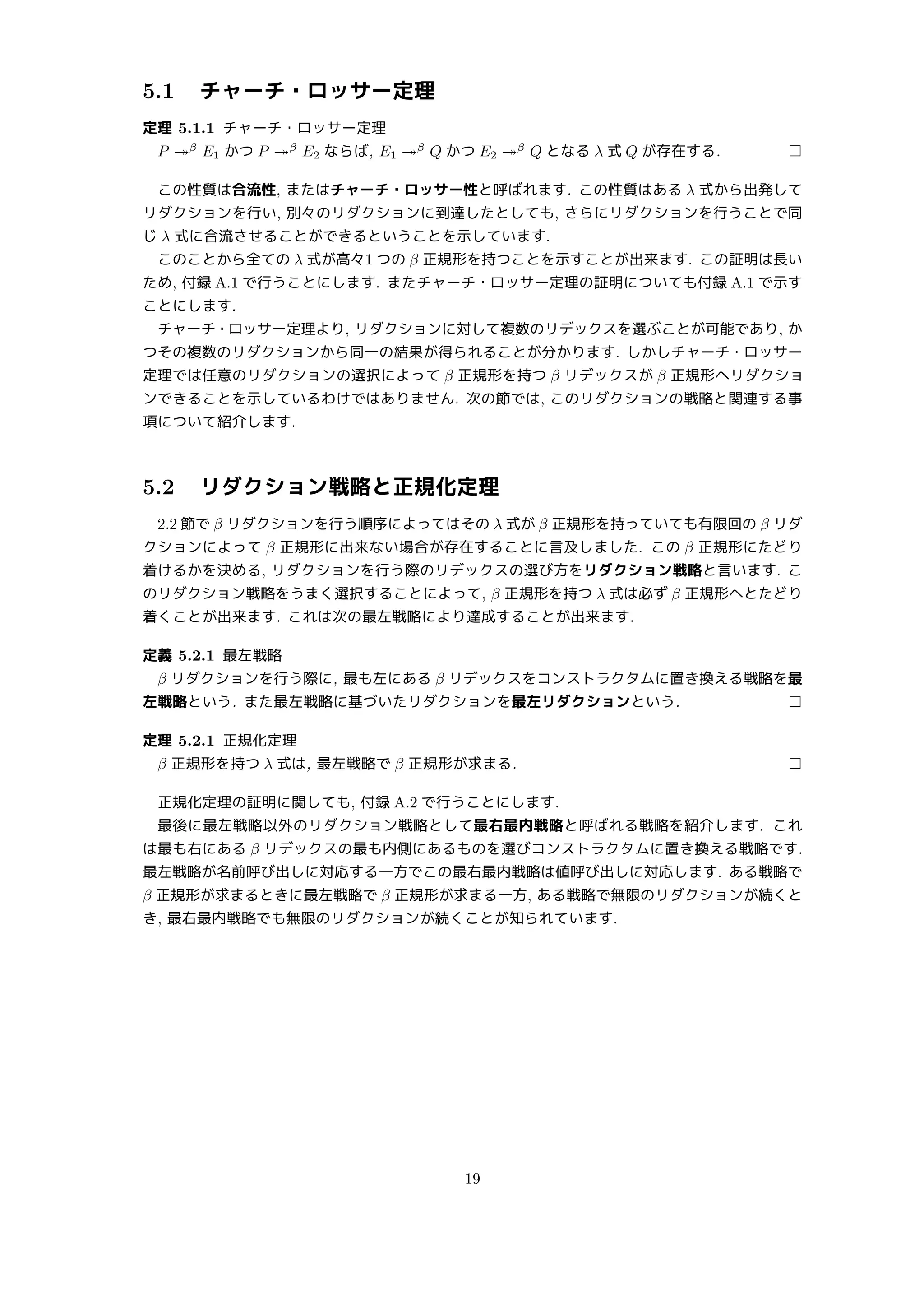 5.1 チャーチ・ロッサー定理
定理 5.1.1 チャーチ・ロッサー定理
P ↠β
E1 かつ P ↠β
E2 ならば, E1 ↠β
Q かつ E2 ↠β
Q となる λ 式 Q が存在する. □
この性質は合流性, またはチャーチ・ロッサー性と呼ばれます. この性質はある λ 式から出発して
リダクションを行い, 別々のリダクションに到達したとしても, さらにリダクションを行うことで同
じ λ 式に合流させることができるということを示しています.
このことから全ての λ 式が高々1 つの β 正規形を持つことを示すことが出来ます. この証明は長い
ため, 付録 A.1 で行うことにします. またチャーチ・ロッサー定理の証明についても付録 A.1 で示す
ことにします.
チャーチ・ロッサー定理より, リダクションに対して複数のリデックスを選ぶことが可能であり, か
つその複数のリダクションから同一の結果が得られることが分かります. しかしチャーチ・ロッサー
定理では任意のリダクションの選択によって β 正規形を持つ β リデックスが β 正規形へリダクショ
ンできることを示しているわけではありません. 次の節では, このリダクションの戦略と関連する事
項について紹介します.
5.2 リダクション戦略と正規化定理
2.2 節で β リダクションを行う順序によってはその λ 式が β 正規形を持っていても有限回の β リダ
クションによって β 正規形に出来ない場合が存在することに言及しました. この β 正規形にたどり
着けるかを決める, リダクションを行う際のリデックスの選び方をリダクション戦略と言います. こ
のリダクション戦略をうまく選択することによって, β 正規形を持つ λ 式は必ず β 正規形へとたどり
着くことが出来ます. これは次の最左戦略により達成することが出来ます.
定義 5.2.1 最左戦略
β リダクションを行う際に, 最も左にある β リデックスをコンストラクタムに置き換える戦略を最
左戦略という. また最左戦略に基づいたリダクションを最左リダクションという. □
定理 5.2.1 正規化定理
β 正規形を持つ λ 式は, 最左戦略で β 正規形が求まる. □
正規化定理の証明に関しても, 付録 A.2 で行うことにします.
最後に最左戦略以外のリダクション戦略として最右最内戦略と呼ばれる戦略を紹介します. これ
は最も右にある β リデックスの最も内側にあるものを選びコンストラクタムに置き換える戦略です.
最左戦略が名前呼び出しに対応する一方でこの最右最内戦略は値呼び出しに対応します. ある戦略で
β 正規形が求まるときに最左戦略で β 正規形が求まる一方, ある戦略で無限のリダクションが続くと
き, 最右最内戦略でも無限のリダクションが続くことが知られています.
19
 