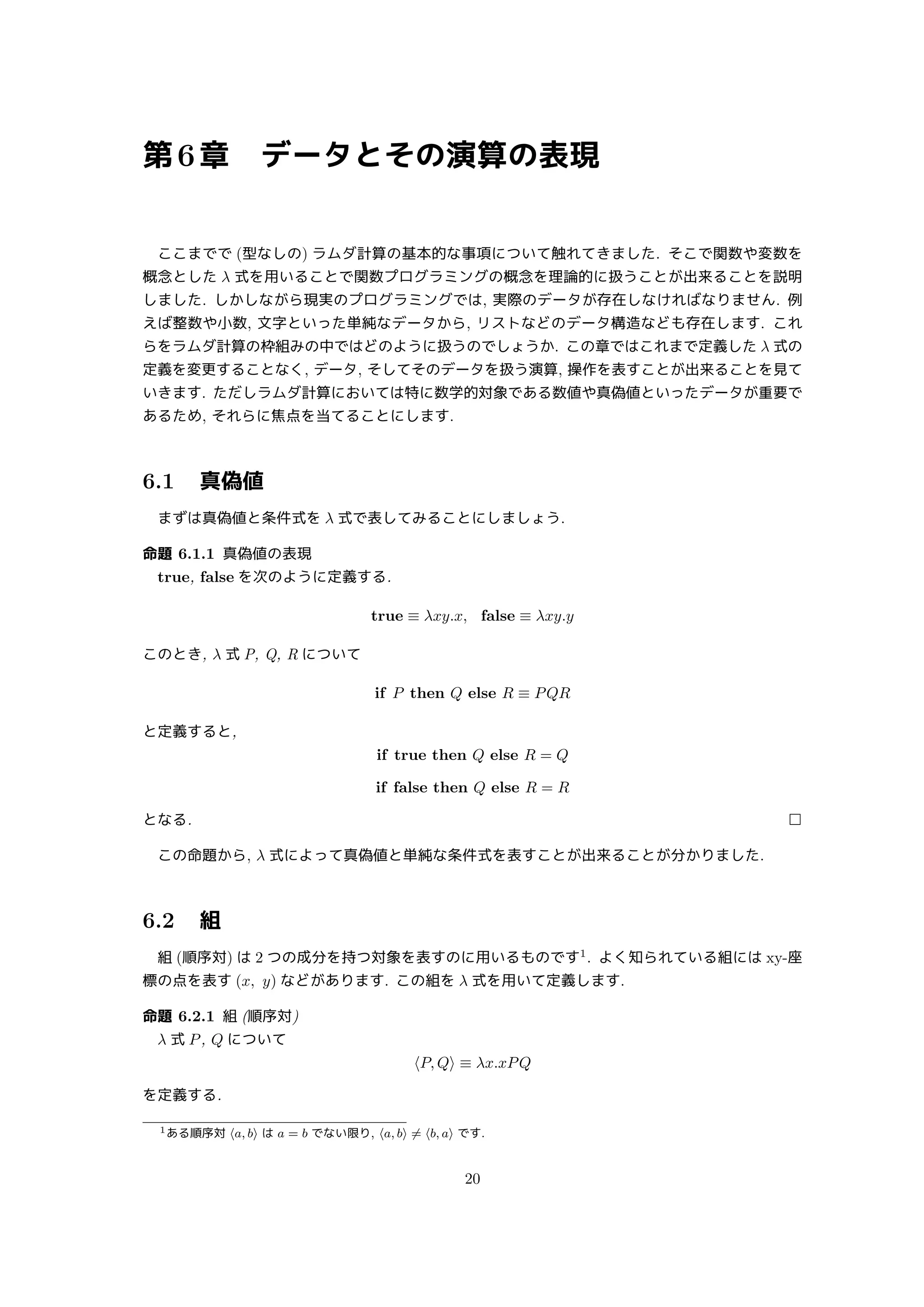 第6章 データとその演算の表現
ここまでで (型なしの) ラムダ計算の基本的な事項について触れてきました. そこで関数や変数を
概念とした λ 式を用いることで関数プログラミングの概念を理論的に扱うことが出来ることを説明
しました. しかしながら現実のプログラミングでは, 実際のデータが存在しなければなりません. 例
えば整数や小数, 文字といった単純なデータから, リストなどのデータ構造なども存在します. これ
らをラムダ計算の枠組みの中ではどのように扱うのでしょうか. この章ではこれまで定義した λ 式の
定義を変更することなく, データ, そしてそのデータを扱う演算, 操作を表すことが出来ることを見て
いきます. ただしラムダ計算においては特に数学的対象である数値や真偽値といったデータが重要で
あるため, それらに焦点を当てることにします.
6.1 真偽値
まずは真偽値と条件式を λ 式で表してみることにしましょう.
命題 6.1.1 真偽値の表現
true, false を次のように定義する.
true ≡ λxy.x, false ≡ λxy.y
このとき, λ 式 P, Q, R について
if P then Q else R ≡ PQR
と定義すると,
if true then Q else R = Q
if false then Q else R = R
となる. □
この命題から, λ 式によって真偽値と単純な条件式を表すことが出来ることが分かりました.
6.2 組
組 (順序対) は 2 つの成分を持つ対象を表すのに用いるものです1
. よく知られている組には xy-座
標の点を表す (x, y) などがあります. この組を λ 式を用いて定義します.
命題 6.2.1 組 (順序対)
λ 式 P, Q について
⟨P, Q⟩ ≡ λx.xPQ
を定義する.
1ある順序対 ⟨a, b⟩ は a = b でない限り, ⟨a, b⟩ ̸= ⟨b, a⟩ です.
20
 