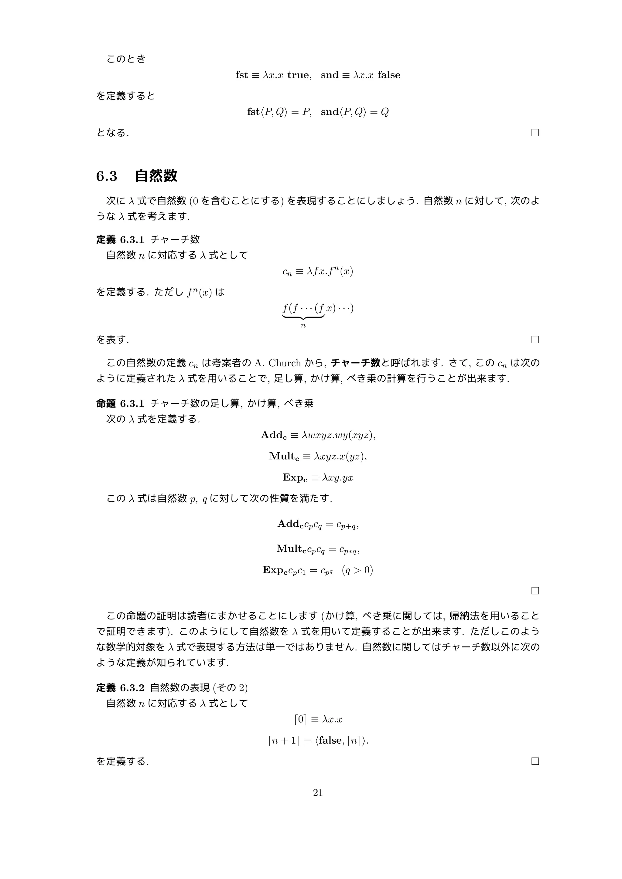 このとき
fst ≡ λx.x true, snd ≡ λx.x false
を定義すると
fst⟨P, Q⟩ = P, snd⟨P, Q⟩ = Q
となる. □
6.3 自然数
次に λ 式で自然数 (0 を含むことにする) を表現することにしましょう. 自然数 n に対して, 次のよ
うな λ 式を考えます.
定義 6.3.1 チャーチ数
自然数 n に対応する λ 式として
cn ≡ λfx.fn
(x)
を定義する. ただし fn
(x) は
f(f · · · (f
| {z }
n
x) · · ·)
を表す. □
この自然数の定義 cn は考案者の A. Church から, チャーチ数と呼ばれます. さて, この cn は次の
ように定義された λ 式を用いることで, 足し算, かけ算, べき乗の計算を行うことが出来ます.
命題 6.3.1 チャーチ数の足し算, かけ算, べき乗
次の λ 式を定義する.
Addc ≡ λwxyz.wy(xyz),
Multc ≡ λxyz.x(yz),
Expc ≡ λxy.yx
この λ 式は自然数 p, q に対して次の性質を満たす.
Addccpcq = cp+q,
Multccpcq = cp∗q,
Expccpc1 = cpq (q  0)
□
この命題の証明は読者にまかせることにします (かけ算, べき乗に関しては, 帰納法を用いること
で証明できます). このようにして自然数を λ 式を用いて定義することが出来ます. ただしこのよう
な数学的対象を λ 式で表現する方法は単一ではありません. 自然数に関してはチャーチ数以外に次の
ような定義が知られています.
定義 6.3.2 自然数の表現 (その 2)
自然数 n に対応する λ 式として
⌈0⌉ ≡ λx.x
⌈n + 1⌉ ≡ ⟨false, ⌈n⌉⟩.
を定義する. □
21
 