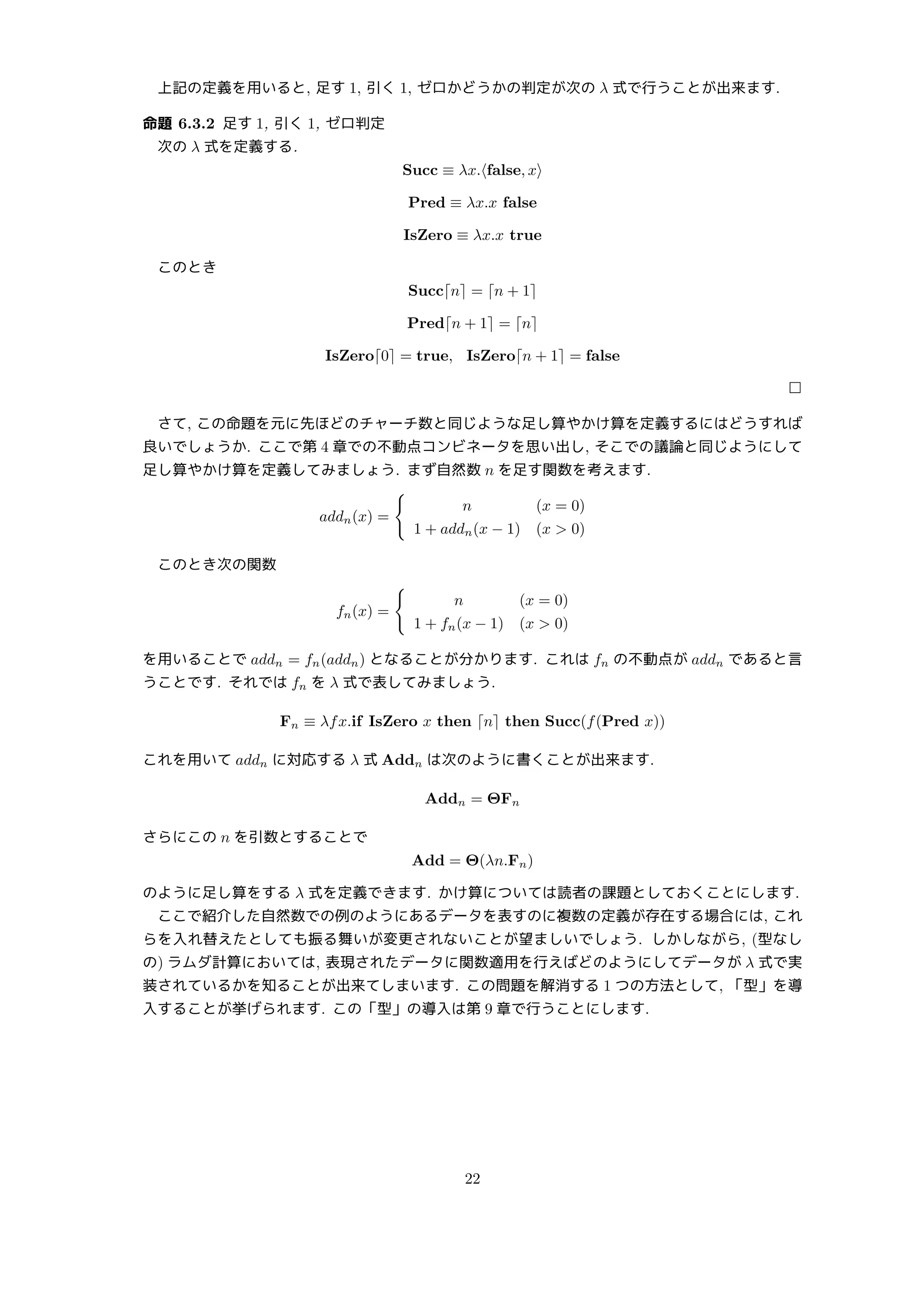上記の定義を用いると, 足す 1, 引く 1, ゼロかどうかの判定が次の λ 式で行うことが出来ます.
命題 6.3.2 足す 1, 引く 1, ゼロ判定
次の λ 式を定義する.
Succ ≡ λx.⟨false, x⟩
Pred ≡ λx.x false
IsZero ≡ λx.x true
このとき
Succ⌈n⌉ = ⌈n + 1⌉
Pred⌈n + 1⌉ = ⌈n⌉
IsZero⌈0⌉ = true, IsZero⌈n + 1⌉ = false
□
さて, この命題を元に先ほどのチャーチ数と同じような足し算やかけ算を定義するにはどうすれば
良いでしょうか. ここで第 4 章での不動点コンビネータを思い出し, そこでの議論と同じようにして
足し算やかけ算を定義してみましょう. まず自然数 n を足す関数を考えます.
addn(x) =
{
n (x = 0)
1 + addn(x − 1) (x  0)
このとき次の関数
fn(x) =
{
n (x = 0)
1 + fn(x − 1) (x  0)
を用いることで addn = fn(addn) となることが分かります. これは fn の不動点が addn であると言
うことです. それでは fn を λ 式で表してみましょう.
Fn ≡ λfx.if IsZero x then ⌈n⌉ then Succ(f(Pred x))
これを用いて addn に対応する λ 式 Addn は次のように書くことが出来ます.
Addn = ΘFn
さらにこの n を引数とすることで
Add = Θ(λn.Fn)
のように足し算をする λ 式を定義できます. かけ算については読者の課題としておくことにします.
ここで紹介した自然数での例のようにあるデータを表すのに複数の定義が存在する場合には, これ
らを入れ替えたとしても振る舞いが変更されないことが望ましいでしょう. しかしながら, (型なし
の) ラムダ計算においては, 表現されたデータに関数適用を行えばどのようにしてデータが λ 式で実
装されているかを知ることが出来てしまいます. この問題を解消する 1 つの方法として, 「型」を導
入することが挙げられます. この「型」の導入は第 9 章で行うことにします.
22
 