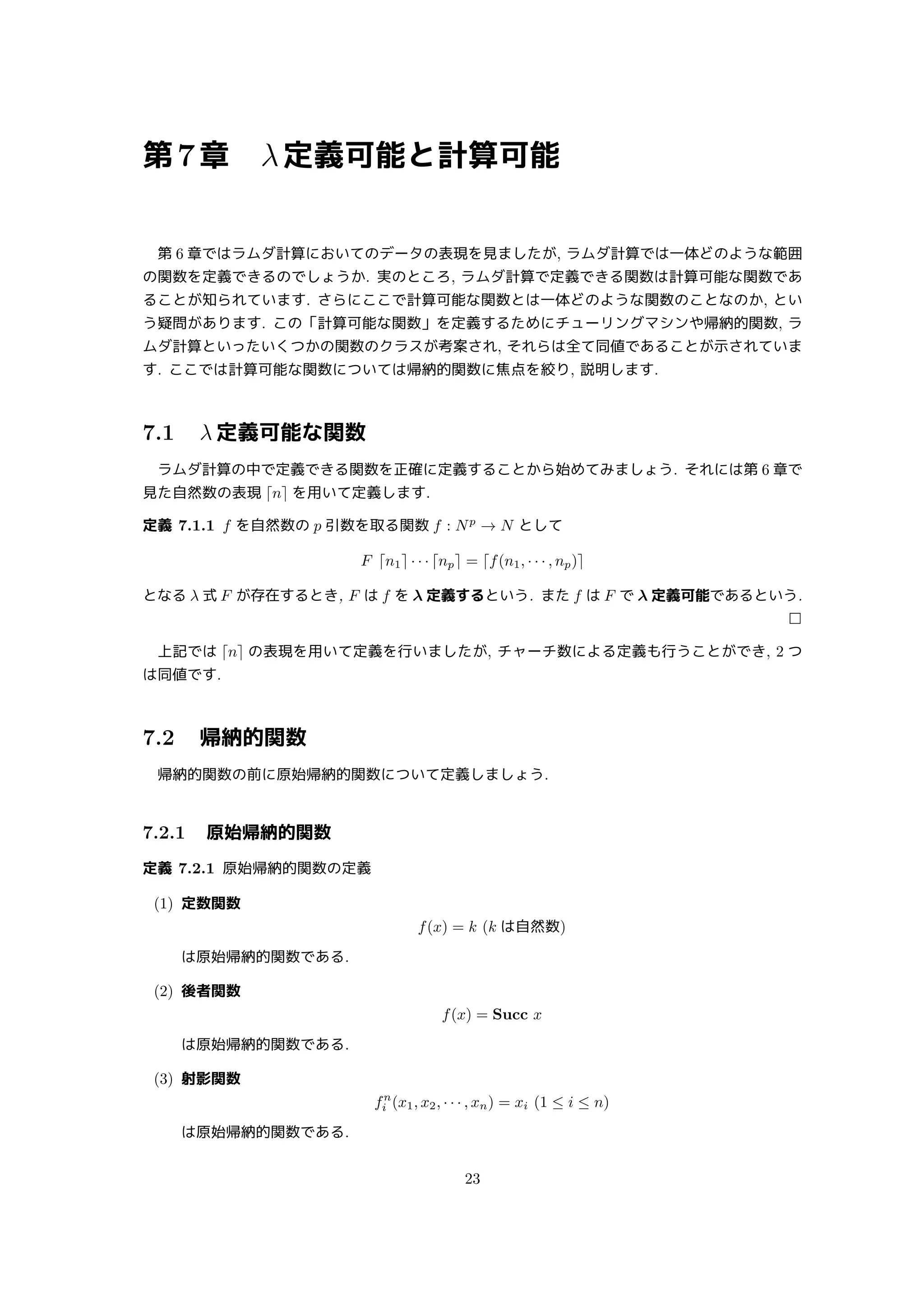 第7章 λ定義可能と計算可能
第 6 章ではラムダ計算においてのデータの表現を見ましたが, ラムダ計算では一体どのような範囲
の関数を定義できるのでしょうか. 実のところ, ラムダ計算で定義できる関数は計算可能な関数であ
ることが知られています. さらにここで計算可能な関数とは一体どのような関数のことなのか, とい
う疑問があります. この「計算可能な関数」を定義するためにチューリングマシンや帰納的関数, ラ
ムダ計算といったいくつかの関数のクラスが考案され, それらは全て同値であることが示されていま
す. ここでは計算可能な関数については帰納的関数に焦点を絞り, 説明します.
7.1 λ 定義可能な関数
ラムダ計算の中で定義できる関数を正確に定義することから始めてみましょう. それには第 6 章で
見た自然数の表現 ⌈n⌉ を用いて定義します.
定義 7.1.1 f を自然数の p 引数を取る関数 f : Np
→ N として
F ⌈n1⌉ · · · ⌈np⌉ = ⌈f(n1, · · · , np)⌉
となる λ 式 F が存在するとき, F は f を λ 定義するという. また f は F で λ 定義可能であるという.
□
上記では ⌈n⌉ の表現を用いて定義を行いましたが, チャーチ数による定義も行うことができ, 2 つ
は同値です.
7.2 帰納的関数
帰納的関数の前に原始帰納的関数について定義しましょう.
7.2.1 原始帰納的関数
定義 7.2.1 原始帰納的関数の定義
(1) 定数関数
f(x) = k (k は自然数)
は原始帰納的関数である.
(2) 後者関数
f(x) = Succ x
は原始帰納的関数である.
(3) 射影関数
fn
i (x1, x2, · · · , xn) = xi (1 ≤ i ≤ n)
は原始帰納的関数である.
23
 
