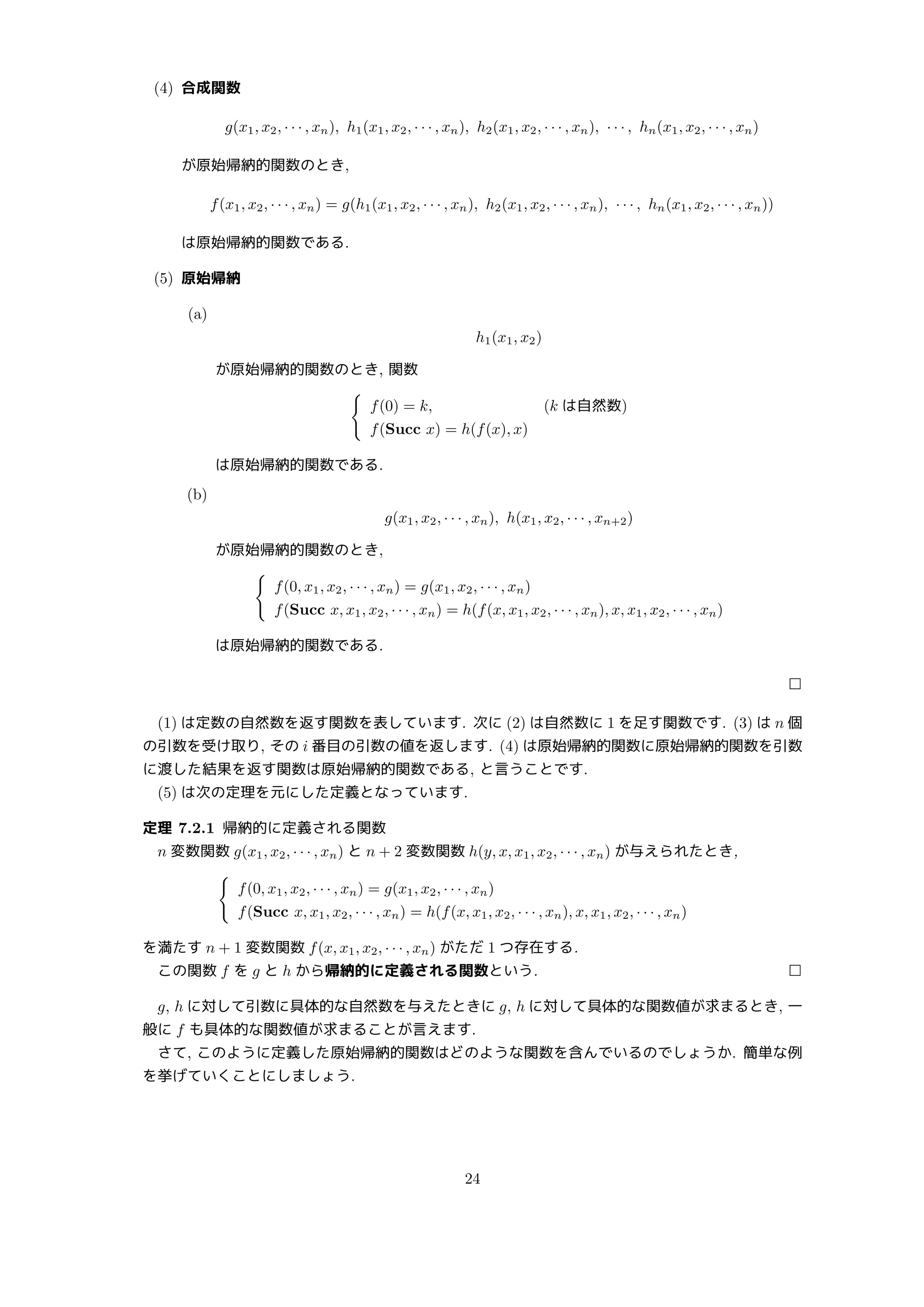 (4) 合成関数
g(x1, x2, · · · , xn), h1(x1, x2, · · · , xn), h2(x1, x2, · · · , xn), · · · , hn(x1, x2, · · · , xn)
が原始帰納的関数のとき,
f(x1, x2, · · · , xn) = g(h1(x1, x2, · · · , xn), h2(x1, x2, · · · , xn), · · · , hn(x1, x2, · · · , xn))
は原始帰納的関数である.
(5) 原始帰納
(a)
h1(x1, x2)
が原始帰納的関数のとき, 関数
{
f(0) = k, (k は自然数)
f(Succ x) = h(f(x), x)
は原始帰納的関数である.
(b)
g(x1, x2, · · · , xn), h(x1, x2, · · · , xn+2)
が原始帰納的関数のとき,
{
f(0, x1, x2, · · · , xn) = g(x1, x2, · · · , xn)
f(Succ x, x1, x2, · · · , xn) = h(f(x, x1, x2, · · · , xn), x, x1, x2, · · · , xn)
は原始帰納的関数である.
□
(1) は定数の自然数を返す関数を表しています. 次に (2) は自然数に 1 を足す関数です. (3) は n 個
の引数を受け取り, その i 番目の引数の値を返します. (4) は原始帰納的関数に原始帰納的関数を引数
に渡した結果を返す関数は原始帰納的関数である, と言うことです.
(5) は次の定理を元にした定義となっています.
定理 7.2.1 帰納的に定義される関数
n 変数関数 g(x1, x2, · · · , xn) と n + 2 変数関数 h(y, x, x1, x2, · · · , xn) が与えられたとき,
{
f(0, x1, x2, · · · , xn) = g(x1, x2, · · · , xn)
f(Succ x, x1, x2, · · · , xn) = h(f(x, x1, x2, · · · , xn), x, x1, x2, · · · , xn)
を満たす n + 1 変数関数 f(x, x1, x2, · · · , xn) がただ 1 つ存在する.
この関数 f を g と h から帰納的に定義される関数という. □
g, h に対して引数に具体的な自然数を与えたときに g, h に対して具体的な関数値が求まるとき, 一
般に f も具体的な関数値が求まることが言えます.
さて, このように定義した原始帰納的関数はどのような関数を含んでいるのでしょうか. 簡単な例
を挙げていくことにしましょう.
24
 
