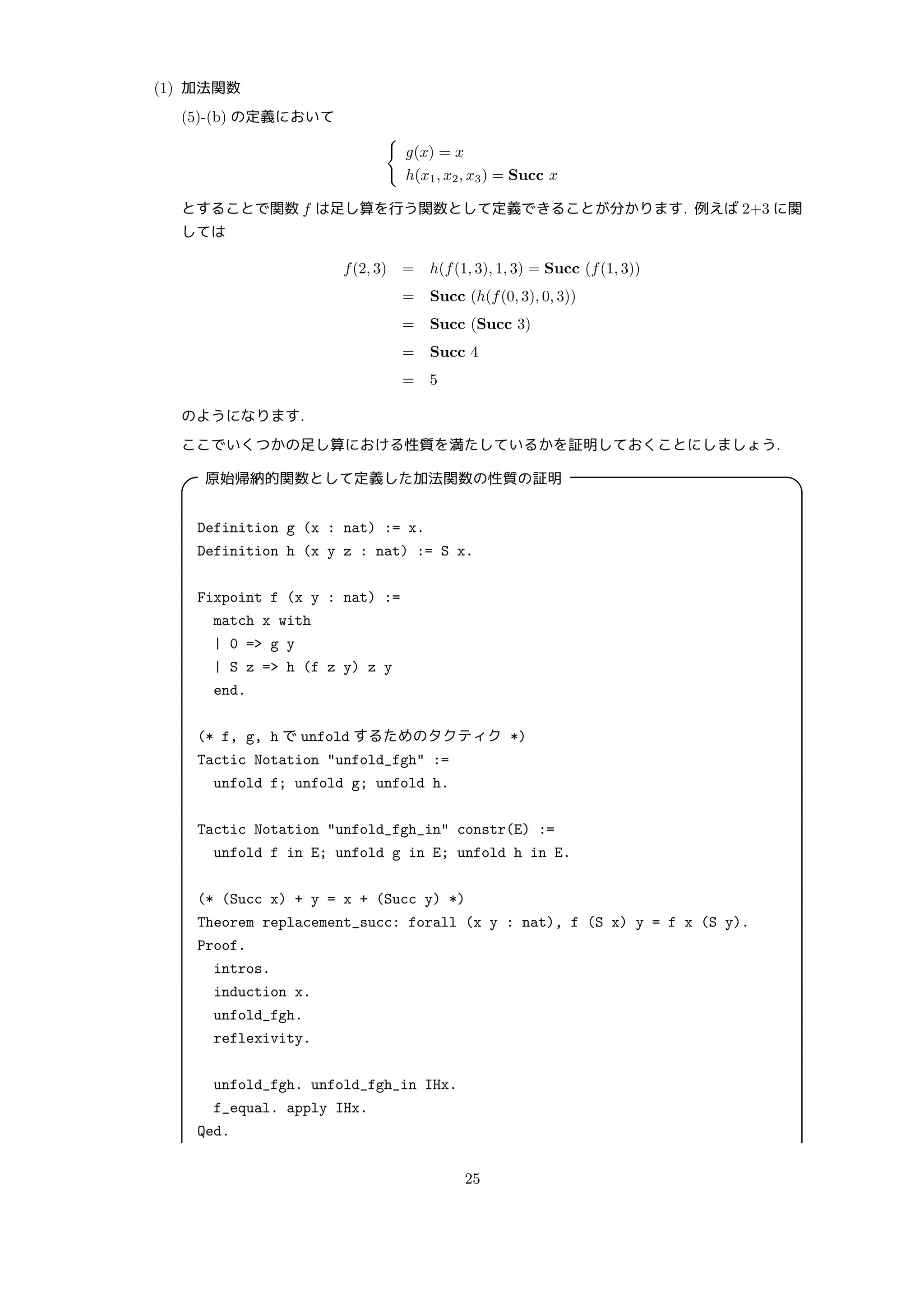 (1) 加法関数
(5)-(b) の定義において
{
g(x) = x
h(x1, x2, x3) = Succ x
とすることで関数 f は足し算を行う関数として定義できることが分かります. 例えば 2+3 に関
しては
f(2, 3) = h(f(1, 3), 1, 3) = Succ (f(1, 3))
= Succ (h(f(0, 3), 0, 3))
= Succ (Succ 3)
= Succ 4
= 5
のようになります.
ここでいくつかの足し算における性質を満たしているかを証明しておくことにしましょう.

原始帰納的関数として定義した加法関数の性質の証明 
Definition g (x : nat) := x.
Definition h (x y z : nat) := S x.
Fixpoint f (x y : nat) :=
match x with
| 0 = g y
| S z = h (f z y) z y
end.
(* f, g, h で unfold するためのタクティク *)
Tactic Notation unfold_fgh :=
unfold f; unfold g; unfold h.
Tactic Notation unfold_fgh_in constr(E) :=
unfold f in E; unfold g in E; unfold h in E.
(* (Succ x) + y = x + (Succ y) *)
Theorem replacement_succ: forall (x y : nat), f (S x) y = f x (S y).
Proof.
intros.
induction x.
unfold_fgh.
reflexivity.
unfold_fgh. unfold_fgh_in IHx.
f_equal. apply IHx.
Qed.
25
 