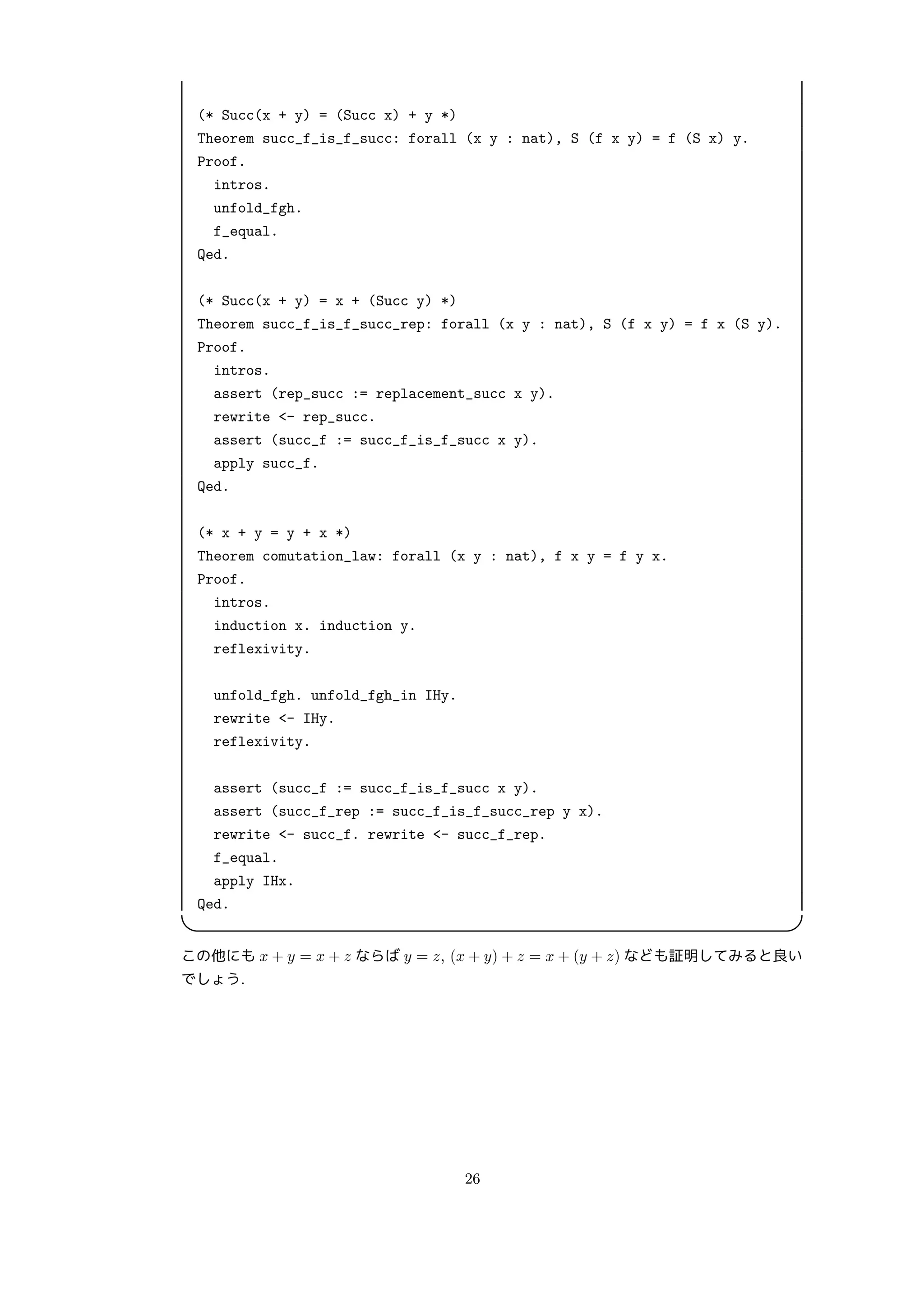 (* Succ(x + y) = (Succ x) + y *)
Theorem succ_f_is_f_succ: forall (x y : nat), S (f x y) = f (S x) y.
Proof.
intros.
unfold_fgh.
f_equal.
Qed.
(* Succ(x + y) = x + (Succ y) *)
Theorem succ_f_is_f_succ_rep: forall (x y : nat), S (f x y) = f x (S y).
Proof.
intros.
assert (rep_succ := replacement_succ x y).
rewrite - rep_succ.
assert (succ_f := succ_f_is_f_succ x y).
apply succ_f.
Qed.
(* x + y = y + x *)
Theorem comutation_law: forall (x y : nat), f x y = f y x.
Proof.
intros.
induction x. induction y.
reflexivity.
unfold_fgh. unfold_fgh_in IHy.
rewrite - IHy.
reflexivity.
assert (succ_f := succ_f_is_f_succ x y).
assert (succ_f_rep := succ_f_is_f_succ_rep y x).
rewrite - succ_f. rewrite - succ_f_rep.
f_equal.
apply IHx.
Qed.
 
この他にも x + y = x + z ならば y = z, (x + y) + z = x + (y + z) なども証明してみると良い
でしょう.
26
 