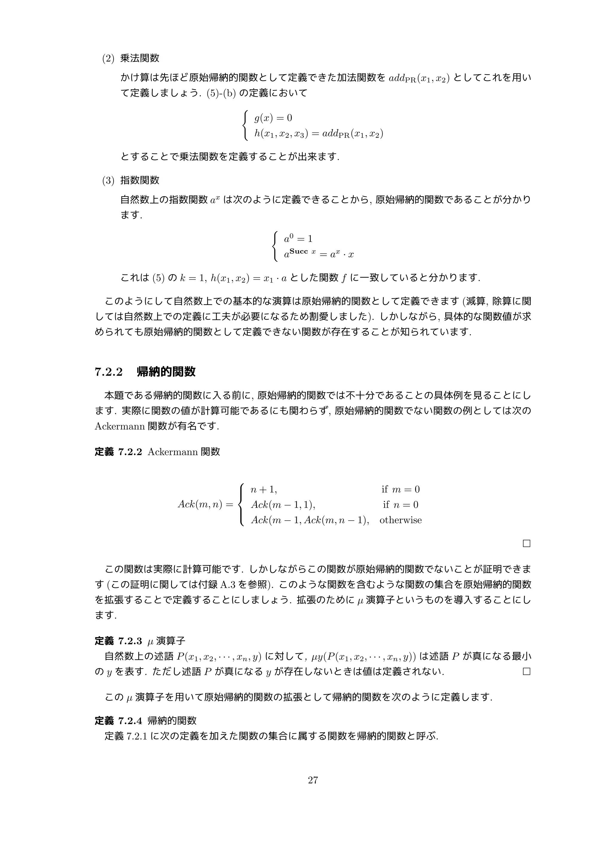 (2) 乗法関数
かけ算は先ほど原始帰納的関数として定義できた加法関数を addPR(x1, x2) としてこれを用い
て定義しましょう. (5)-(b) の定義において
{
g(x) = 0
h(x1, x2, x3) = addPR(x1, x2)
とすることで乗法関数を定義することが出来ます.
(3) 指数関数
自然数上の指数関数 ax
は次のように定義できることから, 原始帰納的関数であることが分かり
ます.
{
a0
= 1
aSucc x
= ax
· x
これは (5) の k = 1, h(x1, x2) = x1 · a とした関数 f に一致していると分かります.
このようにして自然数上での基本的な演算は原始帰納的関数として定義できます (減算, 除算に関
しては自然数上での定義に工夫が必要になるため割愛しました). しかしながら, 具体的な関数値が求
められても原始帰納的関数として定義できない関数が存在することが知られています.
7.2.2 帰納的関数
本題である帰納的関数に入る前に, 原始帰納的関数では不十分であることの具体例を見ることにし
ます. 実際に関数の値が計算可能であるにも関わらず, 原始帰納的関数でない関数の例としては次の
Ackermann 関数が有名です.
定義 7.2.2 Ackermann 関数
Ack(m, n) =





n + 1, if m = 0
Ack(m − 1, 1), if n = 0
Ack(m − 1, Ack(m, n − 1), otherwise
□
この関数は実際に計算可能です. しかしながらこの関数が原始帰納的関数でないことが証明できま
す (この証明に関しては付録 A.3 を参照). このような関数を含むような関数の集合を原始帰納的関数
を拡張することで定義することにしましょう. 拡張のために µ 演算子というものを導入することにし
ます.
定義 7.2.3 µ 演算子
自然数上の述語 P(x1, x2, · · · , xn, y) に対して, µy(P(x1, x2, · · · , xn, y)) は述語 P が真になる最小
の y を表す. ただし述語 P が真になる y が存在しないときは値は定義されない. □
この µ 演算子を用いて原始帰納的関数の拡張として帰納的関数を次のように定義します.
定義 7.2.4 帰納的関数
定義 7.2.1 に次の定義を加えた関数の集合に属する関数を帰納的関数と呼ぶ.
27
 
