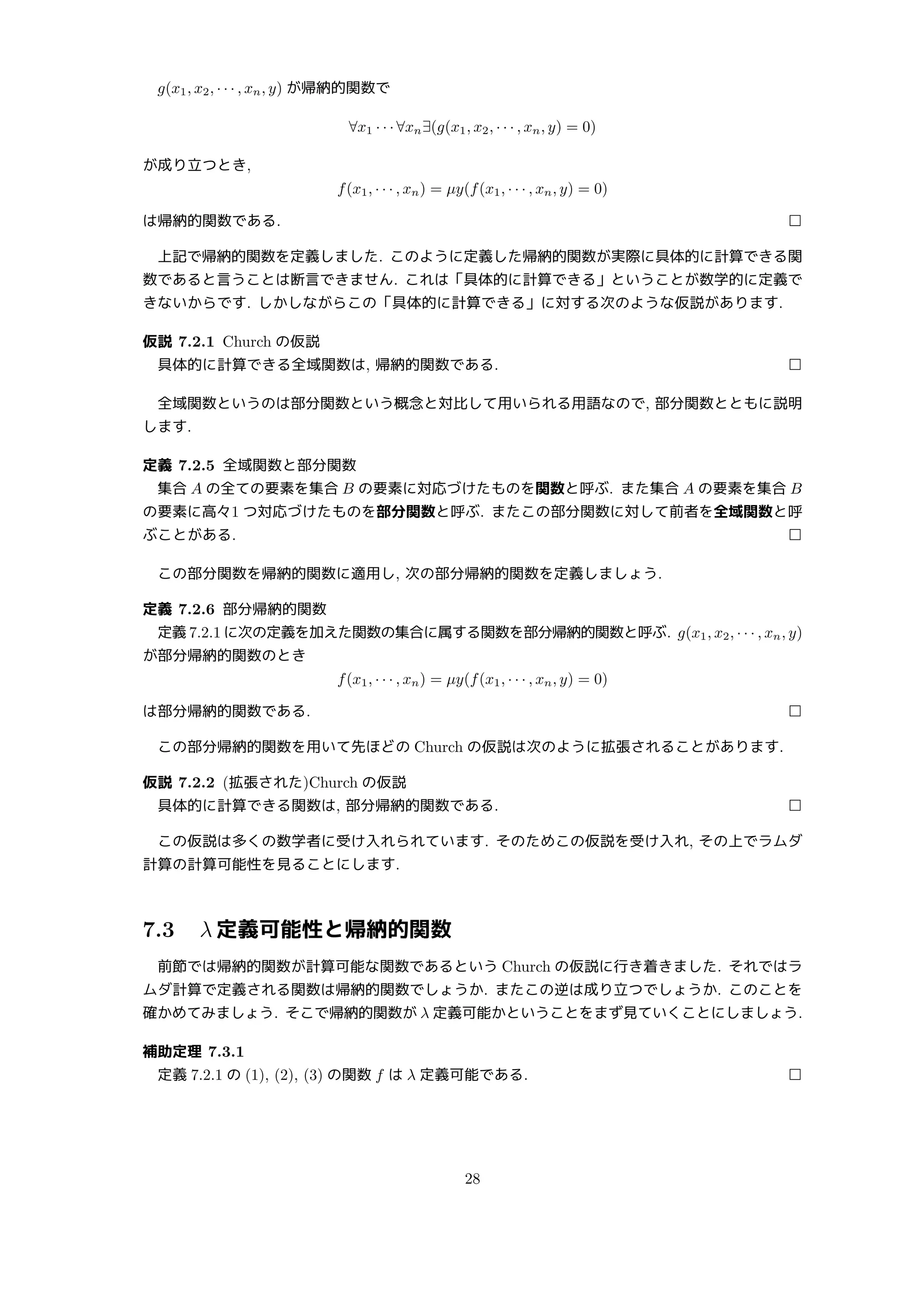 g(x1, x2, · · · , xn, y) が帰納的関数で
∀x1 · · · ∀xn∃(g(x1, x2, · · · , xn, y) = 0)
が成り立つとき,
f(x1, · · · , xn) = µy(f(x1, · · · , xn, y) = 0)
は帰納的関数である. □
上記で帰納的関数を定義しました. このように定義した帰納的関数が実際に具体的に計算できる関
数であると言うことは断言できません. これは「具体的に計算できる」ということが数学的に定義で
きないからです. しかしながらこの「具体的に計算できる」に対する次のような仮説があります.
仮説 7.2.1 Church の仮説
具体的に計算できる全域関数は, 帰納的関数である. □
全域関数というのは部分関数という概念と対比して用いられる用語なので, 部分関数とともに説明
します.
定義 7.2.5 全域関数と部分関数
集合 A の全ての要素を集合 B の要素に対応づけたものを関数と呼ぶ. また集合 A の要素を集合 B
の要素に高々1 つ対応づけたものを部分関数と呼ぶ. またこの部分関数に対して前者を全域関数と呼
ぶことがある. □
この部分関数を帰納的関数に適用し, 次の部分帰納的関数を定義しましょう.
定義 7.2.6 部分帰納的関数
定義 7.2.1 に次の定義を加えた関数の集合に属する関数を部分帰納的関数と呼ぶ. g(x1, x2, · · · , xn, y)
が部分帰納的関数のとき
f(x1, · · · , xn) = µy(f(x1, · · · , xn, y) = 0)
は部分帰納的関数である. □
この部分帰納的関数を用いて先ほどの Church の仮説は次のように拡張されることがあります.
仮説 7.2.2 (拡張された)Church の仮説
具体的に計算できる関数は, 部分帰納的関数である. □
この仮説は多くの数学者に受け入れられています. そのためこの仮説を受け入れ, その上でラムダ
計算の計算可能性を見ることにします.
7.3 λ 定義可能性と帰納的関数
前節では帰納的関数が計算可能な関数であるという Church の仮説に行き着きました. それではラ
ムダ計算で定義される関数は帰納的関数でしょうか. またこの逆は成り立つでしょうか. このことを
確かめてみましょう. そこで帰納的関数が λ 定義可能かということをまず見ていくことにしましょう.
補助定理 7.3.1
定義 7.2.1 の (1), (2), (3) の関数 f は λ 定義可能である. □
28
 