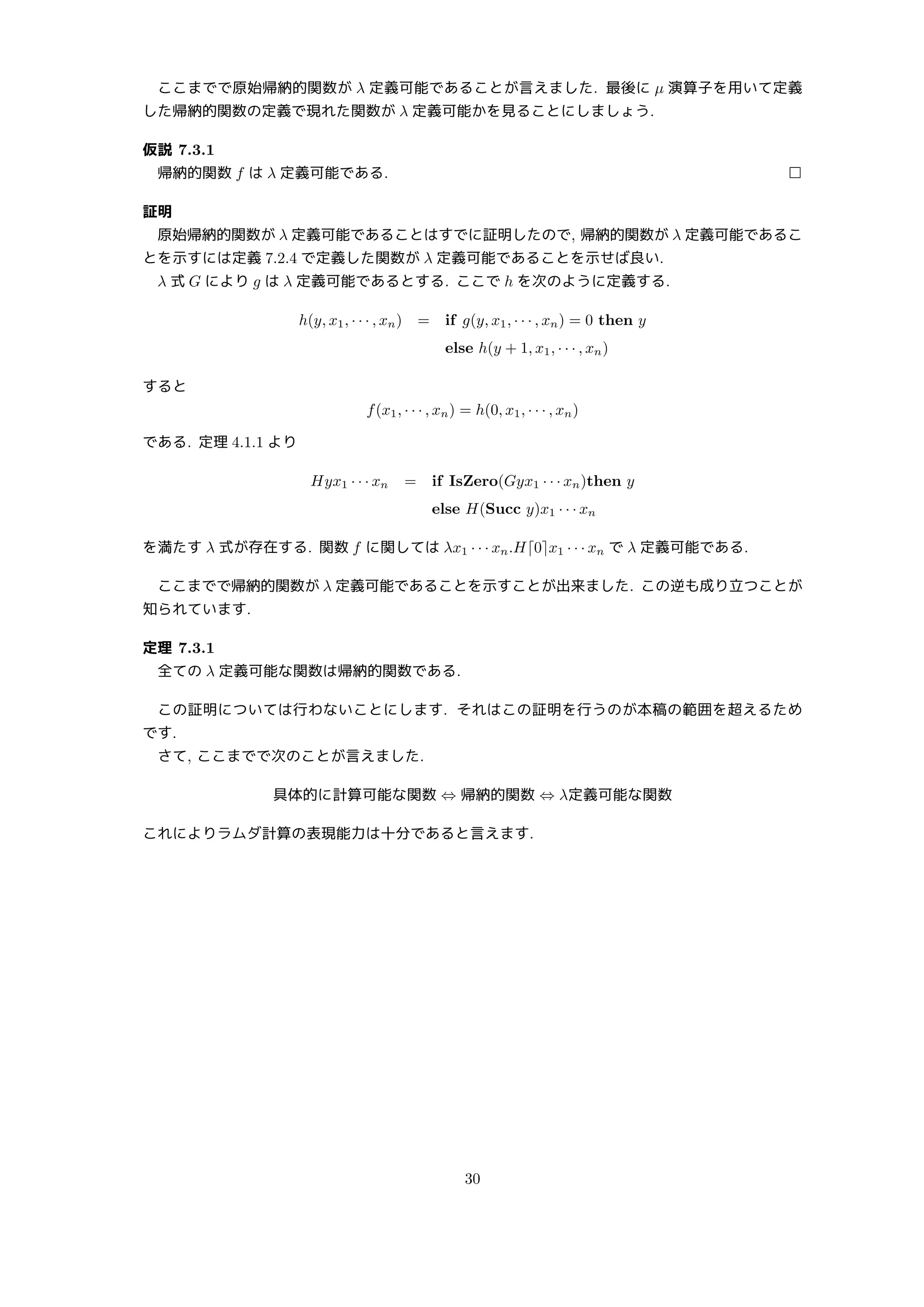 ここまでで原始帰納的関数が λ 定義可能であることが言えました. 最後に µ 演算子を用いて定義
した帰納的関数の定義で現れた関数が λ 定義可能かを見ることにしましょう.
仮説 7.3.1
帰納的関数 f は λ 定義可能である. □
証明
原始帰納的関数が λ 定義可能であることはすでに証明したので, 帰納的関数が λ 定義可能であるこ
とを示すには定義 7.2.4 で定義した関数が λ 定義可能であることを示せば良い.
λ 式 G により g は λ 定義可能であるとする. ここで h を次のように定義する.
h(y, x1, · · · , xn) = if g(y, x1, · · · , xn) = 0 then y
else h(y + 1, x1, · · · , xn)
すると
f(x1, · · · , xn) = h(0, x1, · · · , xn)
である. 定理 4.1.1 より
Hyx1 · · · xn = if IsZero(Gyx1 · · · xn)then y
else H(Succ y)x1 · · · xn
を満たす λ 式が存在する. 関数 f に関しては λx1 · · · xn.H⌈0⌉x1 · · · xn で λ 定義可能である.
ここまでで帰納的関数が λ 定義可能であることを示すことが出来ました. この逆も成り立つことが
知られています.
定理 7.3.1
全ての λ 定義可能な関数は帰納的関数である.
この証明については行わないことにします. それはこの証明を行うのが本稿の範囲を超えるため
です.
さて, ここまでで次のことが言えました.
具体的に計算可能な関数 ⇔ 帰納的関数 ⇔ λ定義可能な関数
これによりラムダ計算の表現能力は十分であると言えます.
30
 