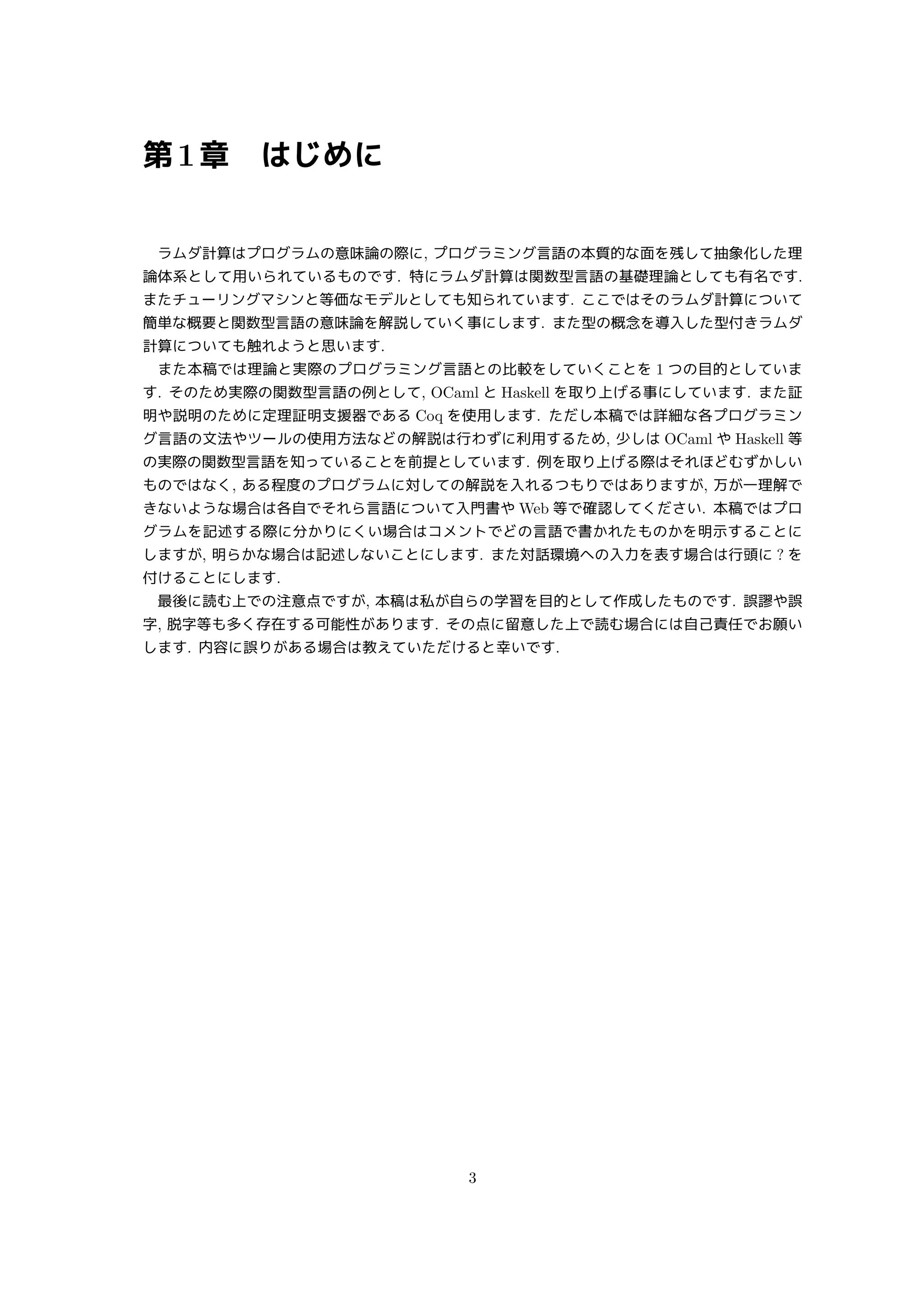 第1章 はじめに
ラムダ計算はプログラムの意味論の際に, プログラミング言語の本質的な面を残して抽象化した理
論体系として用いられているものです. 特にラムダ計算は関数型言語の基礎理論としても有名です.
またチューリングマシンと等価なモデルとしても知られています. ここではそのラムダ計算について
簡単な概要と関数型言語の意味論を解説していく事にします. また型の概念を導入した型付きラムダ
計算についても触れようと思います.
また本稿では理論と実際のプログラミング言語との比較をしていくことを 1 つの目的としていま
す. そのため実際の関数型言語の例として, OCaml と Haskell を取り上げる事にしています. また証
明や説明のために定理証明支援器である Coq を使用します. ただし本稿では詳細な各プログラミン
グ言語の文法やツールの使用方法などの解説は行わずに利用するため, 少しは OCaml や Haskell 等
の実際の関数型言語を知っていることを前提としています. 例を取り上げる際はそれほどむずかしい
ものではなく, ある程度のプログラムに対しての解説を入れるつもりではありますが, 万が一理解で
きないような場合は各自でそれら言語について入門書や Web 等で確認してください. 本稿ではプロ
グラムを記述する際に分かりにくい場合はコメントでどの言語で書かれたものかを明示することに
しますが, 明らかな場合は記述しないことにします. また対話環境への入力を表す場合は行頭に ? を
付けることにします.
最後に読む上での注意点ですが, 本稿は私が自らの学習を目的として作成したものです. 誤謬や誤
字, 脱字等も多く存在する可能性があります. その点に留意した上で読む場合には自己責任でお願い
します. 内容に誤りがある場合は教えていただけると幸いです.
3
 