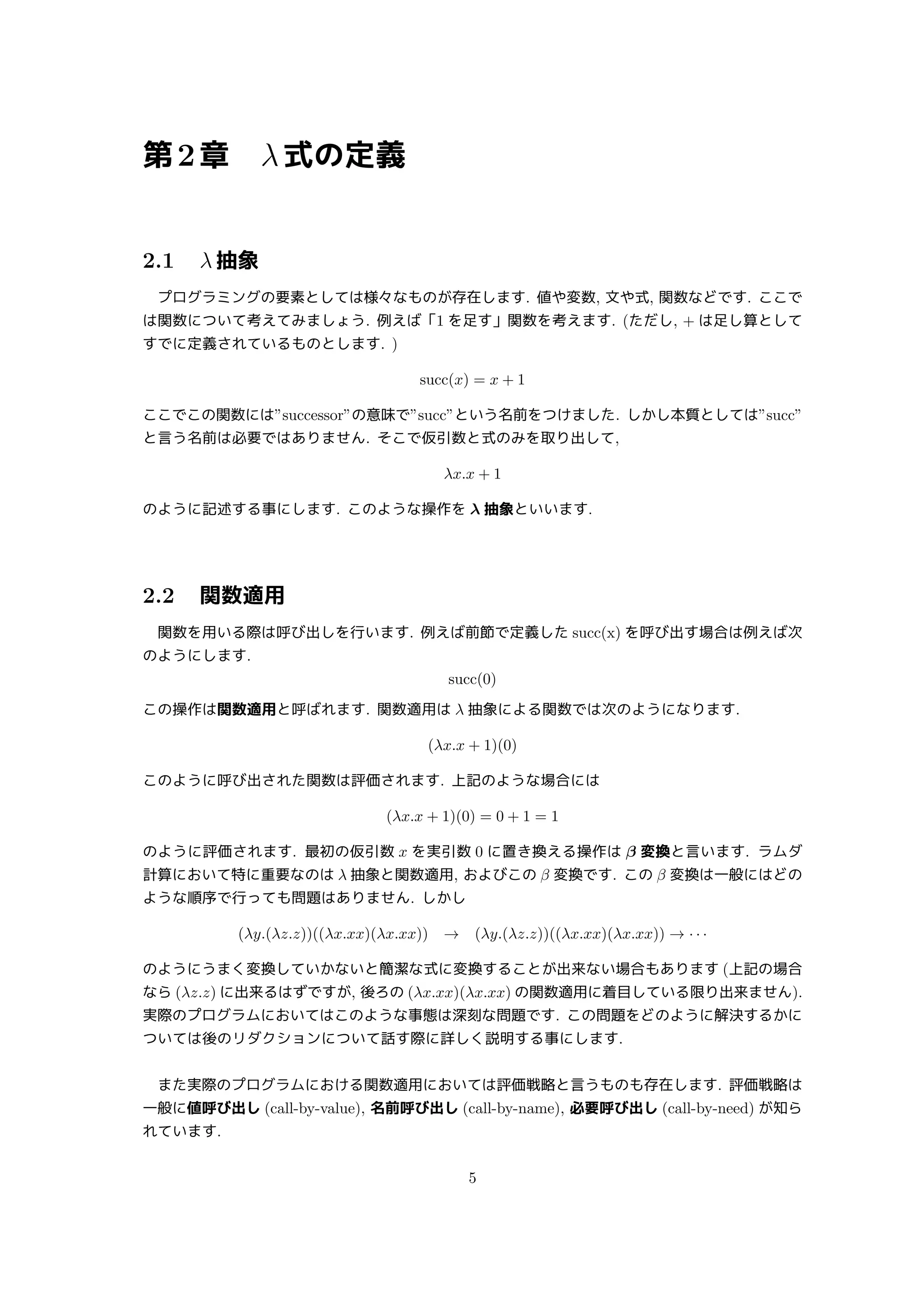 第2章 λ式の定義
2.1 λ 抽象
プログラミングの要素としては様々なものが存在します. 値や変数, 文や式, 関数などです. ここで
は関数について考えてみましょう. 例えば「1 を足す」関数を考えます. (ただし, + は足し算として
すでに定義されているものとします. )
succ(x) = x + 1
ここでこの関数には”successor”の意味で”succ”という名前をつけました. しかし本質としては”succ”
と言う名前は必要ではありません. そこで仮引数と式のみを取り出して,
λx.x + 1
のように記述する事にします. このような操作を λ 抽象といいます.
2.2 関数適用
関数を用いる際は呼び出しを行います. 例えば前節で定義した succ(x) を呼び出す場合は例えば次
のようにします.
succ(0)
この操作は関数適用と呼ばれます. 関数適用は λ 抽象による関数では次のようになります.
(λx.x + 1)(0)
このように呼び出された関数は評価されます. 上記のような場合には
(λx.x + 1)(0) = 0 + 1 = 1
のように評価されます. 最初の仮引数 x を実引数 0 に置き換える操作は β 変換と言います. ラムダ
計算において特に重要なのは λ 抽象と関数適用, およびこの β 変換です. この β 変換は一般にはどの
ような順序で行っても問題はありません. しかし
(λy.(λz.z))((λx.xx)(λx.xx)) → (λy.(λz.z))((λx.xx)(λx.xx)) → · · ·
のようにうまく変換していかないと簡潔な式に変換することが出来ない場合もあります (上記の場合
なら (λz.z) に出来るはずですが, 後ろの (λx.xx)(λx.xx) の関数適用に着目している限り出来ません).
実際のプログラムにおいてはこのような事態は深刻な問題です. この問題をどのように解決するかに
ついては後のリダクションについて話す際に詳しく説明する事にします.
また実際のプログラムにおける関数適用においては評価戦略と言うものも存在します. 評価戦略は
一般に値呼び出し (call-by-value), 名前呼び出し (call-by-name), 必要呼び出し (call-by-need) が知ら
れています.
5
 