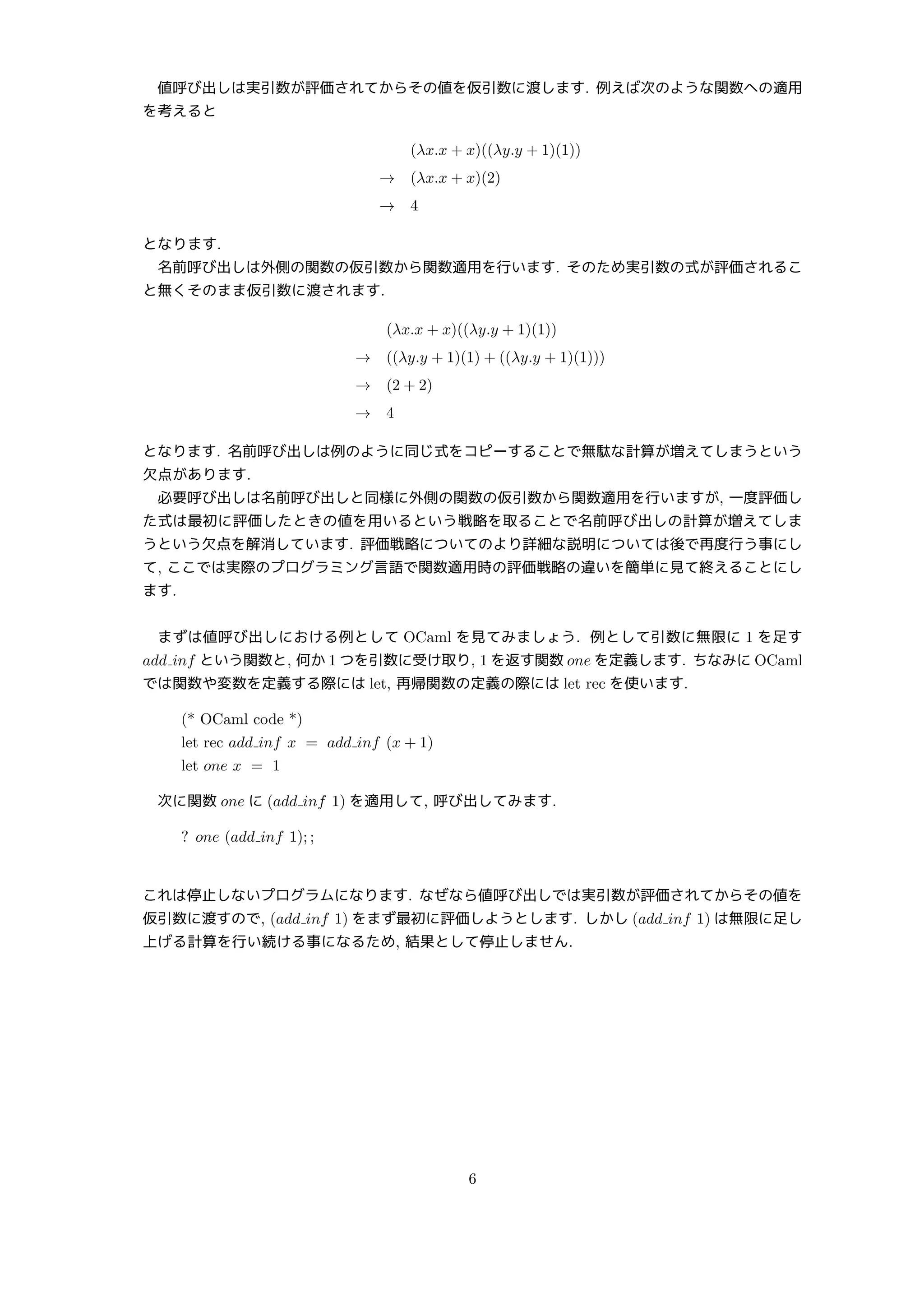 値呼び出しは実引数が評価されてからその値を仮引数に渡します. 例えば次のような関数への適用
を考えると
(λx.x + x)((λy.y + 1)(1))
→ (λx.x + x)(2)
→ 4
となります.
名前呼び出しは外側の関数の仮引数から関数適用を行います. そのため実引数の式が評価されるこ
と無くそのまま仮引数に渡されます.
(λx.x + x)((λy.y + 1)(1))
→ ((λy.y + 1)(1) + ((λy.y + 1)(1)))
→ (2 + 2)
→ 4
となります. 名前呼び出しは例のように同じ式をコピーすることで無駄な計算が増えてしまうという
欠点があります.
必要呼び出しは名前呼び出しと同様に外側の関数の仮引数から関数適用を行いますが, 一度評価し
た式は最初に評価したときの値を用いるという戦略を取ることで名前呼び出しの計算が増えてしま
うという欠点を解消しています. 評価戦略についてのより詳細な説明については後で再度行う事にし
て, ここでは実際のプログラミング言語で関数適用時の評価戦略の違いを簡単に見て終えることにし
ます.
まずは値呼び出しにおける例として OCaml を見てみましょう. 例として引数に無限に 1 を足す
add inf という関数と, 何か 1 つを引数に受け取り, 1 を返す関数 one を定義します. ちなみに OCaml
では関数や変数を定義する際には let, 再帰関数の定義の際には let rec を使います.
(* OCaml code *)
let rec add inf x = add inf (x + 1)
let one x = 1
次に関数 one に (add inf 1) を適用して, 呼び出してみます.
? one (add inf 1); ;
これは停止しないプログラムになります. なぜなら値呼び出しでは実引数が評価されてからその値を
仮引数に渡すので, (add inf 1) をまず最初に評価しようとします. しかし (add inf 1) は無限に足し
上げる計算を行い続ける事になるため, 結果として停止しません.
6
 