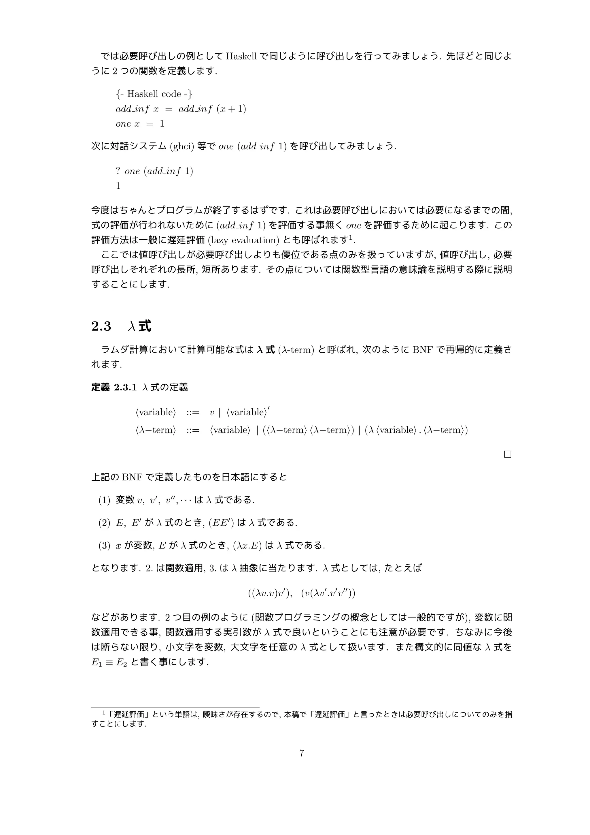 では必要呼び出しの例として Haskell で同じように呼び出しを行ってみましょう. 先ほどと同じよ
うに 2 つの関数を定義します.
{- Haskell code -}
add inf x = add inf (x + 1)
one x = 1
次に対話システム (ghci) 等で one (add inf 1) を呼び出してみましょう.
? one (add inf 1)
1
今度はちゃんとプログラムが終了するはずです. これは必要呼び出しにおいては必要になるまでの間,
式の評価が行われないために (add inf 1) を評価する事無く one を評価するために起こります. この
評価方法は一般に遅延評価 (lazy evaluation) とも呼ばれます1
.
ここでは値呼び出しが必要呼び出しよりも優位である点のみを扱っていますが, 値呼び出し, 必要
呼び出しそれぞれの長所, 短所あります. その点については関数型言語の意味論を説明する際に説明
することにします.
2.3 λ 式
ラムダ計算において計算可能な式は λ 式 (λ-term) と呼ばれ, 次のように BNF で再帰的に定義さ
れます.
定義 2.3.1 λ 式の定義
⟨variable⟩ ::= v | ⟨variable⟩
′
⟨λ−term⟩ ::= ⟨variable⟩ | (⟨λ−term⟩ ⟨λ−term⟩) | (λ ⟨variable⟩ . ⟨λ−term⟩)
□
上記の BNF で定義したものを日本語にすると
(1) 変数 v, v′
, v′′
, · · · は λ 式である.
(2) E, E′
が λ 式のとき, (EE′
) は λ 式である.
(3) x が変数, E が λ 式のとき, (λx.E) は λ 式である.
となります. 2. は関数適用, 3. は λ 抽象に当たります. λ 式としては, たとえば
((λv.v)v′
), (v(λv′
.v′
v′′
))
などがあります. 2 つ目の例のように (関数プログラミングの概念としては一般的ですが), 変数に関
数適用できる事, 関数適用する実引数が λ 式で良いということにも注意が必要です. ちなみに今後
は断らない限り, 小文字を変数, 大文字を任意の λ 式として扱います. また構文的に同値な λ 式を
E1 ≡ E2 と書く事にします.
1「遅延評価」という単語は, 曖昧さが存在するので, 本稿で「遅延評価」と言ったときは必要呼び出しについてのみを指
すことにします.
7
 