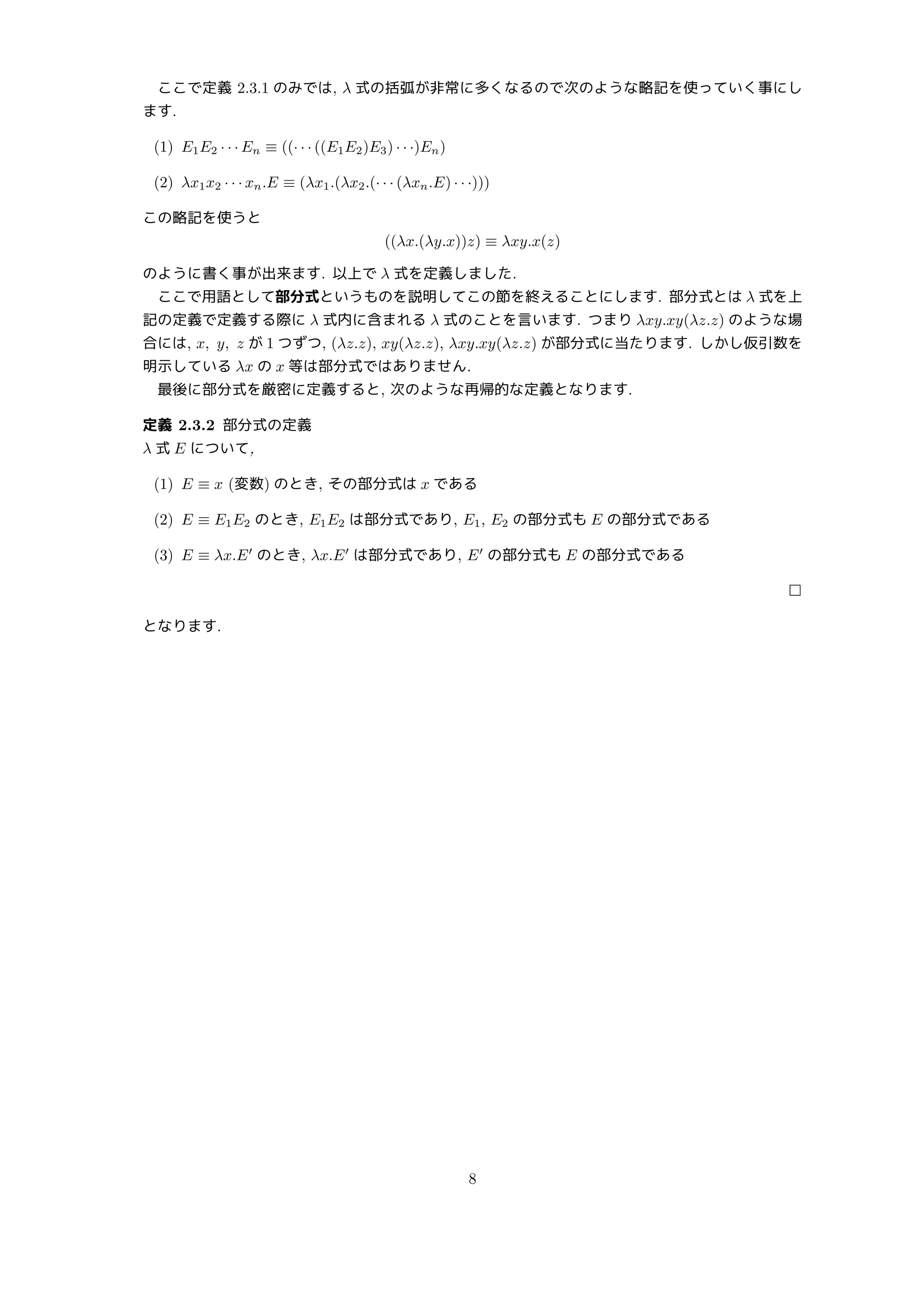 ここで定義 2.3.1 のみでは, λ 式の括弧が非常に多くなるので次のような略記を使っていく事にし
ます.
(1) E1E2 · · · En ≡ ((· · · ((E1E2)E3) · · ·)En)
(2) λx1x2 · · · xn.E ≡ (λx1.(λx2.(· · · (λxn.E) · · ·)))
この略記を使うと
((λx.(λy.x))z) ≡ λxy.x(z)
のように書く事が出来ます. 以上で λ 式を定義しました.
ここで用語として部分式というものを説明してこの節を終えることにします. 部分式とは λ 式を上
記の定義で定義する際に λ 式内に含まれる λ 式のことを言います. つまり λxy.xy(λz.z) のような場
合には, x, y, z が 1 つずつ, (λz.z), xy(λz.z), λxy.xy(λz.z) が部分式に当たります. しかし仮引数を
明示している λx の x 等は部分式ではありません.
最後に部分式を厳密に定義すると, 次のような再帰的な定義となります.
定義 2.3.2 部分式の定義
λ 式 E について,
(1) E ≡ x (変数) のとき, その部分式は x である
(2) E ≡ E1E2 のとき, E1E2 は部分式であり, E1, E2 の部分式も E の部分式である
(3) E ≡ λx.E′
のとき, λx.E′
は部分式であり, E′
の部分式も E の部分式である
□
となります.
8
 