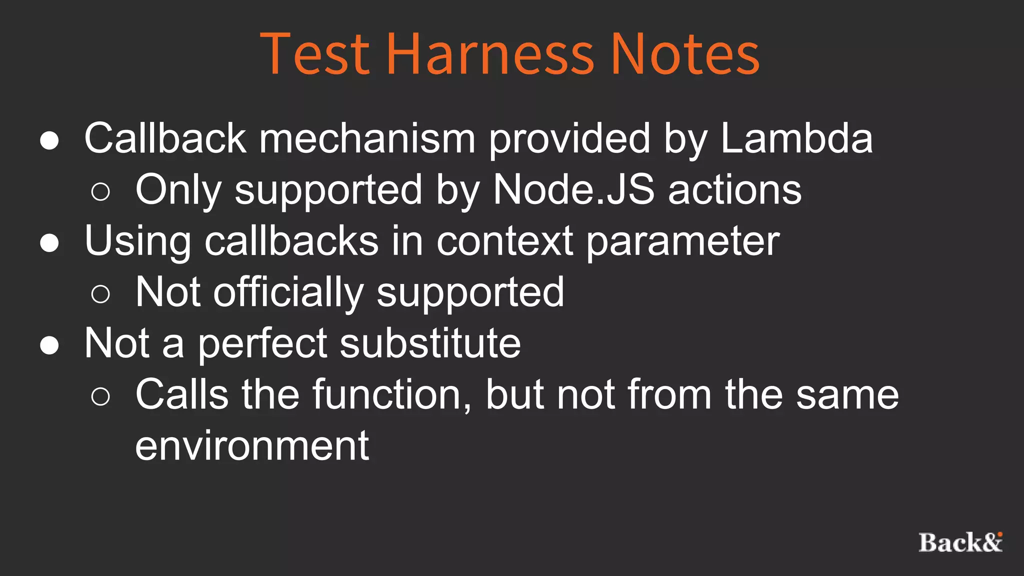 Test Harness Notes
● Callback mechanism provided by Lambda
○ Only supported by Node.JS actions
● Using callbacks in context parameter
○ Not officially supported
● Not a perfect substitute
○ Calls the function, but not from the same
environment
 