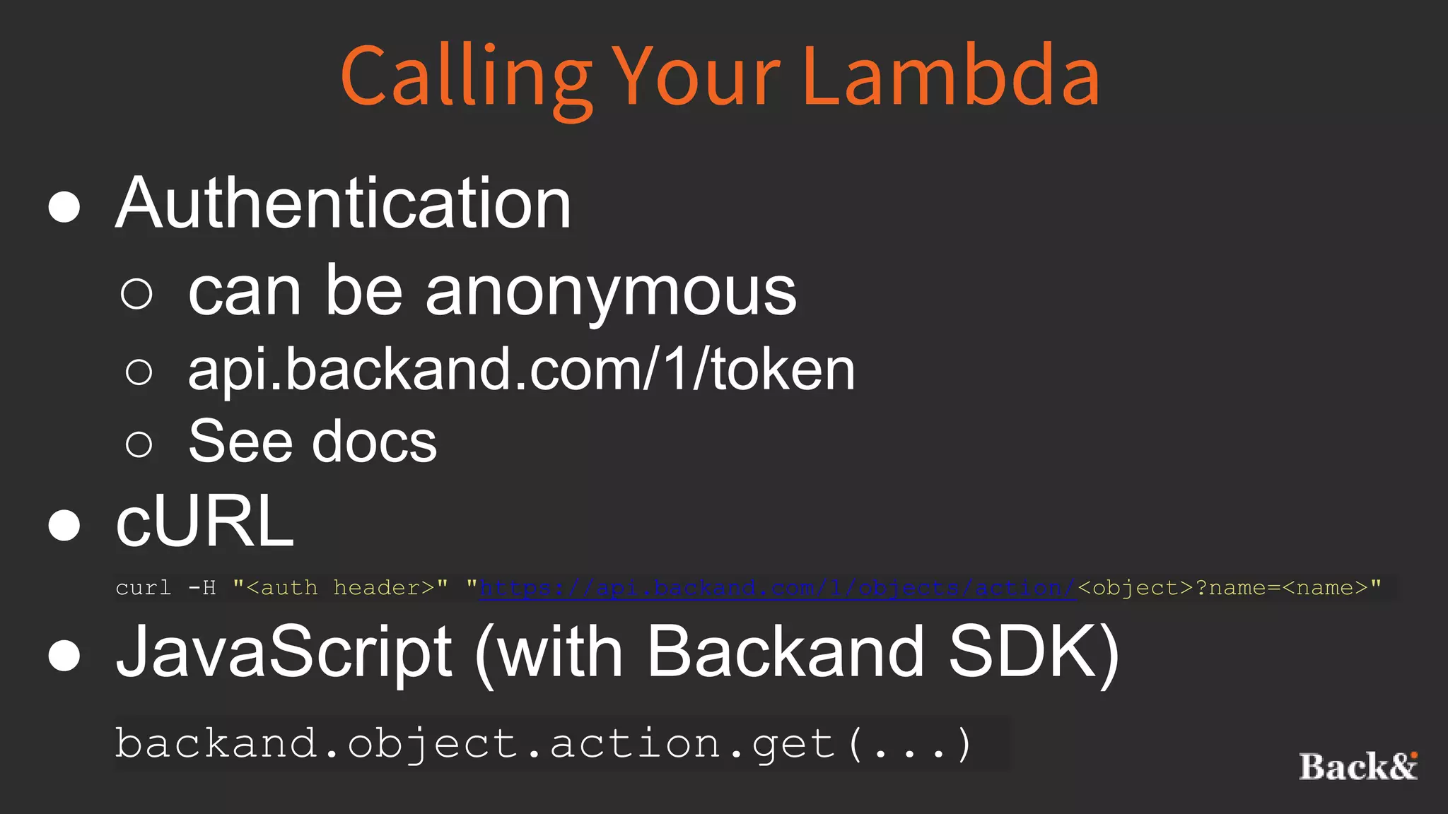 Calling Your Lambda
● Authentication
○ can be anonymous
○ api.backand.com/1/token
○ See docs
● cURL
curl -H "<auth header>" "https://api.backand.com/1/objects/action/<object>?name=<name>"
● JavaScript (with Backand SDK)
backand.object.action.get(...)
 