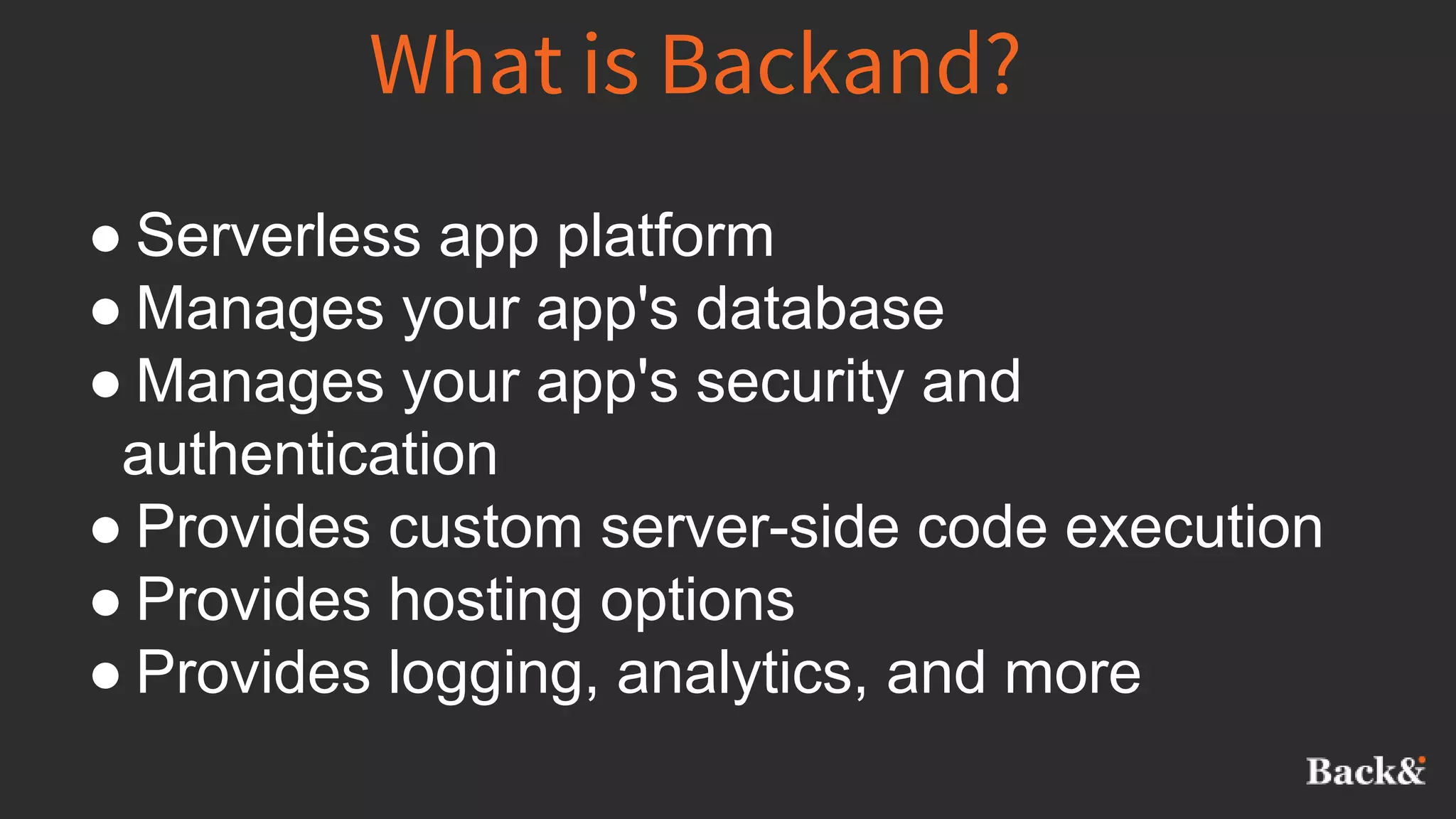 What is Backand?
● Serverless app platform
● Manages your app's database
● Manages your app's security and
authentication
● Provides custom server-side code execution
● Provides hosting options
● Provides logging, analytics, and more
 