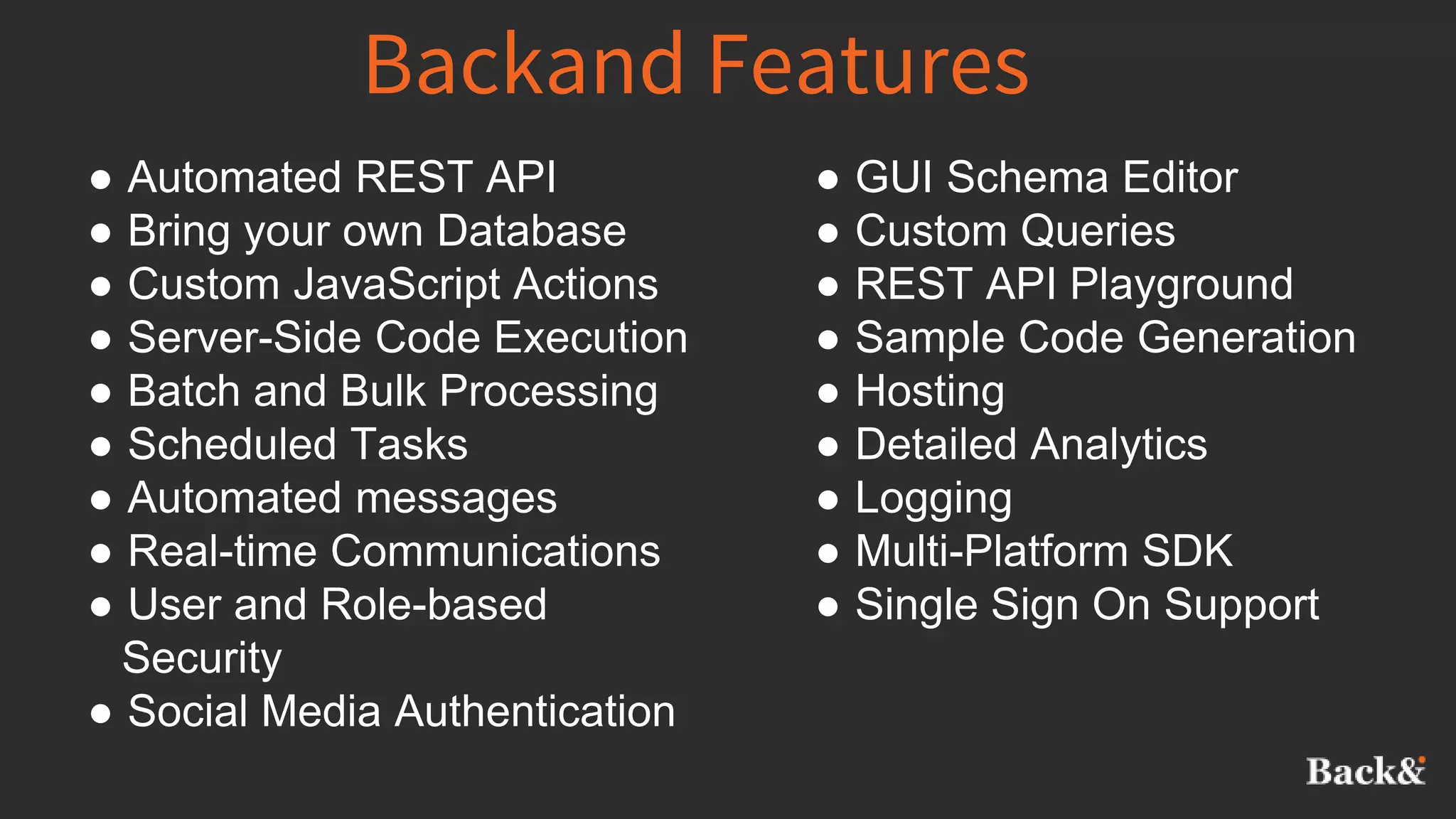 Backand Features
● Automated REST API
● Bring your own Database
● Custom JavaScript Actions
● Server-Side Code Execution
● Batch and Bulk Processing
● Scheduled Tasks
● Automated messages
● Real-time Communications
● User and Role-based
Security
● Social Media Authentication
● GUI Schema Editor
● Custom Queries
● REST API Playground
● Sample Code Generation
● Hosting
● Detailed Analytics
● Logging
● Multi-Platform SDK
● Single Sign On Support
 