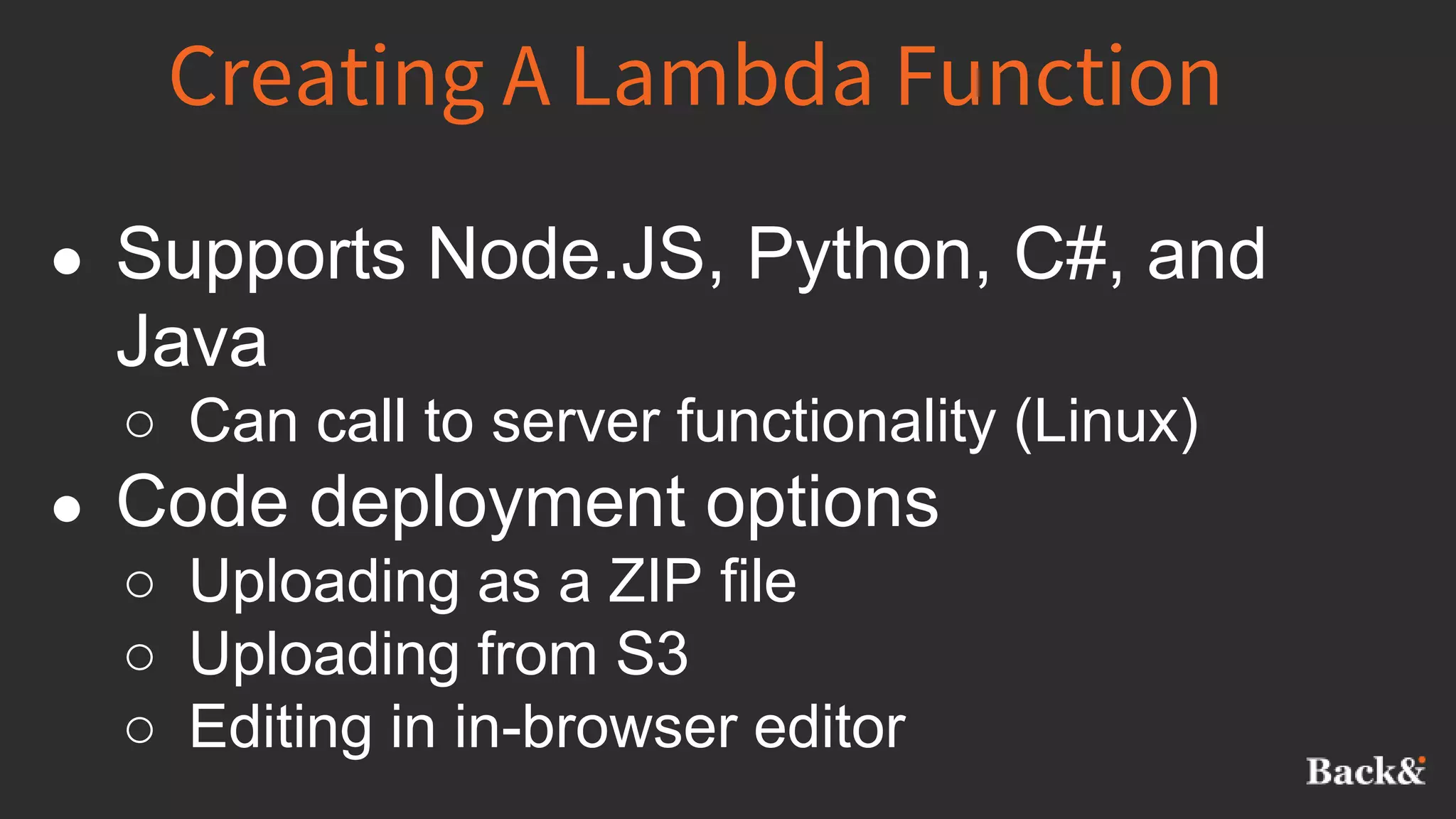 Creating A Lambda Function
● Supports Node.JS, Python, C#, and
Java
○ Can call to server functionality (Linux)
● Code deployment options
○ Uploading as a ZIP file
○ Uploading from S3
○ Editing in in-browser editor
 