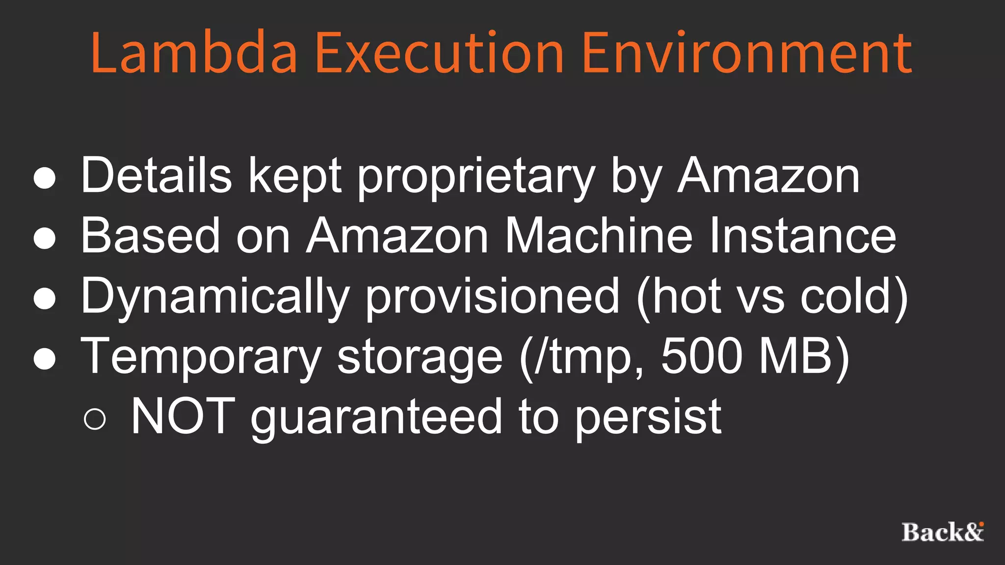 Lambda Execution Environment
● Details kept proprietary by Amazon
● Based on Amazon Machine Instance
● Dynamically provisioned (hot vs cold)
● Temporary storage (/tmp, 500 MB)
○ NOT guaranteed to persist
 
