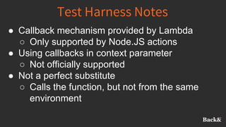 Test Harness Notes
● Callback mechanism provided by Lambda
○ Only supported by Node.JS actions
● Using callbacks in context parameter
○ Not officially supported
● Not a perfect substitute
○ Calls the function, but not from the same
environment
 