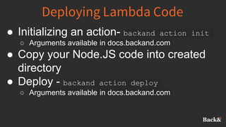 Deploying Lambda Code
● Initializing an action- backand action init
○ Arguments available in docs.backand.com
● Copy your Node.JS code into created
directory
● Deploy - backand action deploy
○ Arguments available in docs.backand.com
 