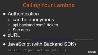Calling Your Lambda
● Authentication
○ can be anonymous
○ api.backand.com/1/token
○ See docs
● cURL
curl -H "<auth header>" "https://api.backand.com/1/objects/action/<object>?name=<name>"
● JavaScript (with Backand SDK)
backand.object.action.get(...)
 