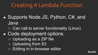 Creating A Lambda Function
● Supports Node.JS, Python, C#, and
Java
○ Can call to server functionality (Linux)
● Code deployment options
○ Uploading as a ZIP file
○ Uploading from S3
○ Editing in in-browser editor
 