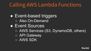 Calling AWS Lambda Functions
● Event-based triggers
○ Also On-Demand
● Event Sources
○ AWS Services (S3, DynamoDB, others)
○ API Gateway
○ AWS SDK
 