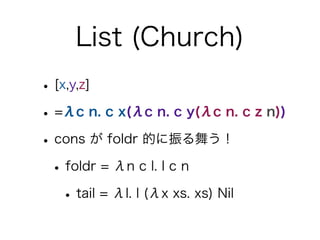 List (Church)
• [x,y,z]
• =λc n. c x(λc n. c y(λc n. c z n))
• cons が foldr 的に振る舞う！
 • foldr = λn c l. l c n
   • tail = λ...