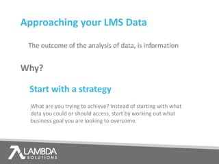 Why?
The outcome of the analysis of data, is information
Approaching your LMS Data
Start with a strategy
What are you trying to achieve? Instead of starting with what
data you could or should access, start by working out what
business goal you are looking to overcome.
 