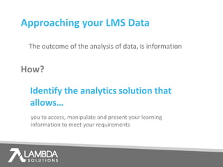 How?
The outcome of the analysis of data, is information
Approaching your LMS Data
Identify the analytics solution that
allows…
you to access, manipulate and present your learning
information to meet your requirements
 