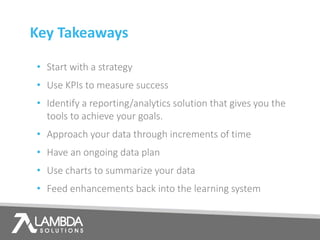 Key Takeaways
• Start with a strategy
• Use KPIs to measure success
• Identify a reporting/analytics solution that gives you the
tools to achieve your goals.
• Approach your data through increments of time
• Have an ongoing data plan
• Use charts to summarize your data
• Feed enhancements back into the learning system
 