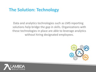 The Solution: Technology
Data and analytics technologies such as LMS reporting
solutions help bridge the gap in skills. Organizations with
these technologies in place are able to leverage analytics
without hiring designated employees.
 