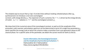 09/07/2017 Lambda the fifth foudational constant 22
Cosmic Information, the Cosmological Constant
and the Amplitude of primordial perturbations T.
Padmanabhan & H. Padmanabhan
https://arxiv.org/abs/1703.06144v1
We show that (i) the numerical value of the cosmological constant, as well as (ii) the amplitude of the
primordial, scale invariant, perturbation spectrum can be determined in terms of a single free parameter,aQG
which specifies the energy scale at which the universe makes a transition from a pre-geometric phase to the
classical phase. For a specific value of the parameter, we obtain the correct results for both (i) and (ii).
The simplest way to ensure that (r+3p) < 0 at late times without invoking untested physics (like e.g.,
quintessence) is to introduce a non-zero cosmological
constant, with energy density rL. The expansion of such a universe, for, is driven by the energy density
of matter , radiation and the cosmological constant rL
QGa a
3
M ar 
 R
4
ar 

 
