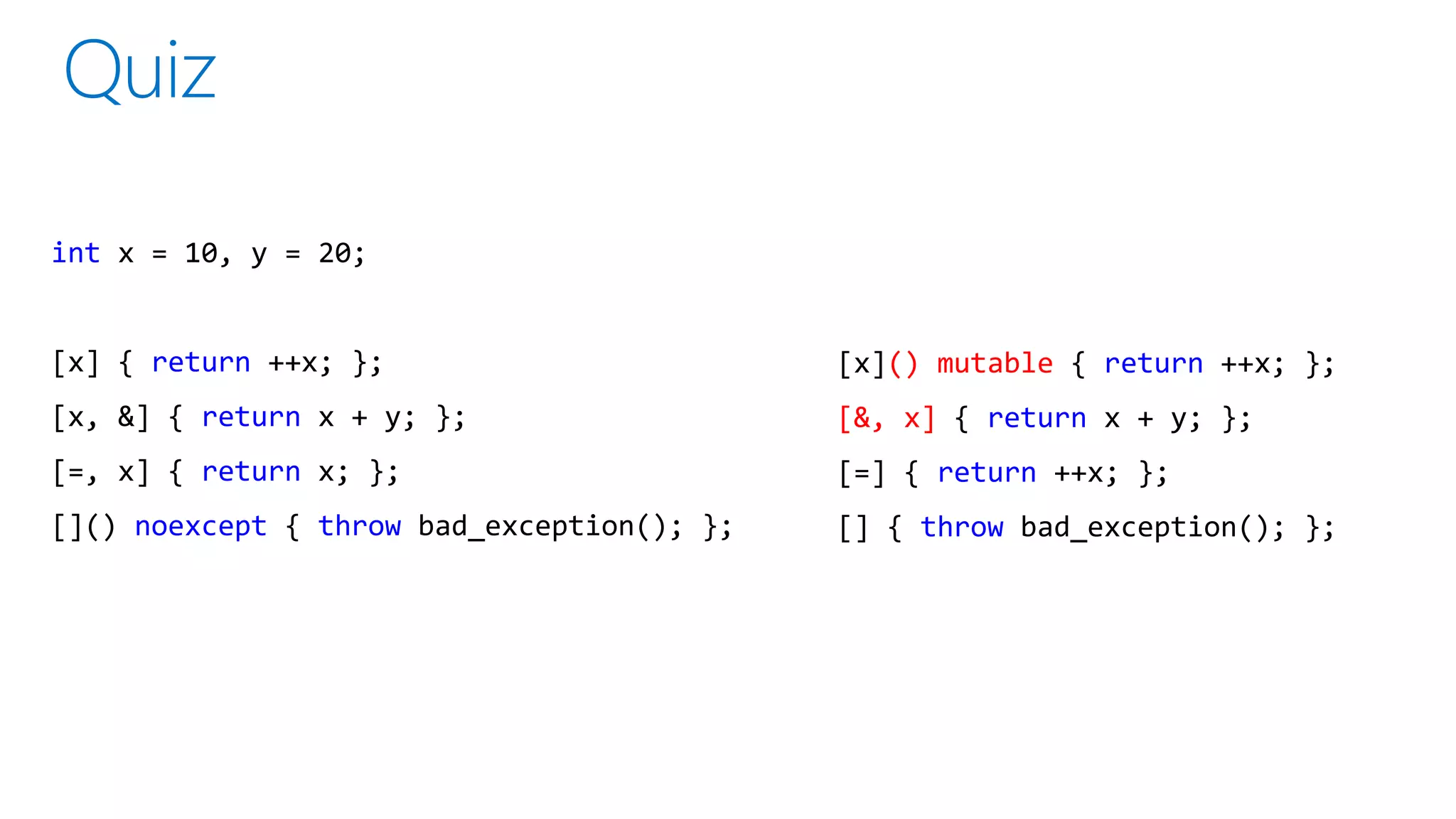 int x = 10, y = 20;
[x] { return ++x; };
[x, &] { return x + y; };
[=, x] { return x; };
[]() noexcept { throw bad_exception(); };
[x]() mutable { return ++x; };
[&, x] { return x + y; };
[=] { return ++x; };
[] { throw bad_exception(); };
 