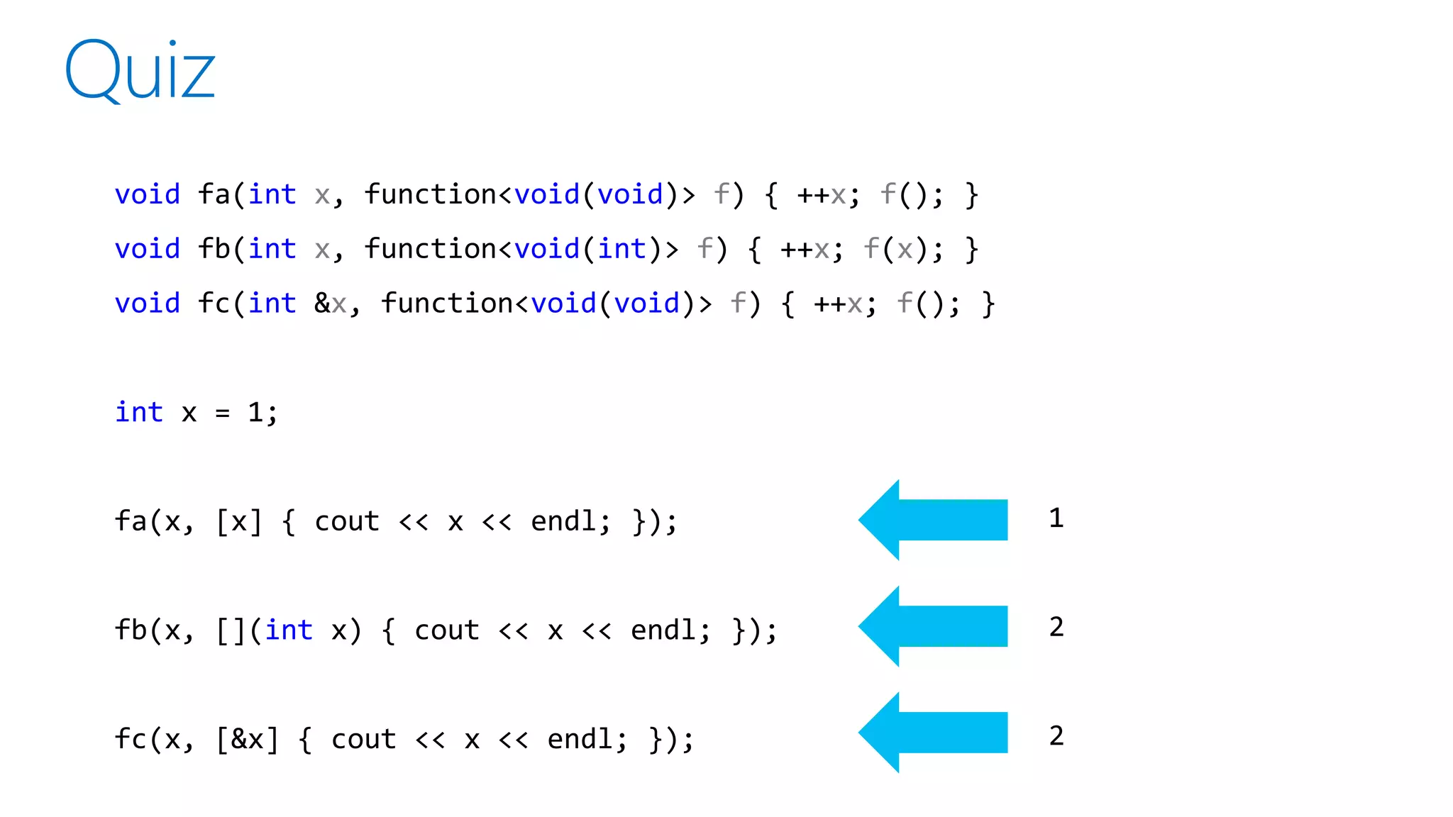 1
2
2
void fa(int x, function<void(void)> f) { ++x; f(); }
void fb(int x, function<void(int)> f) { ++x; f(x); }
void fc(int &x, function<void(void)> f) { ++x; f(); }
int x = 1;
fa(x, [x] { cout << x << endl; });
fb(x, [](int x) { cout << x << endl; });
fc(x, [&x] { cout << x << endl; });
 