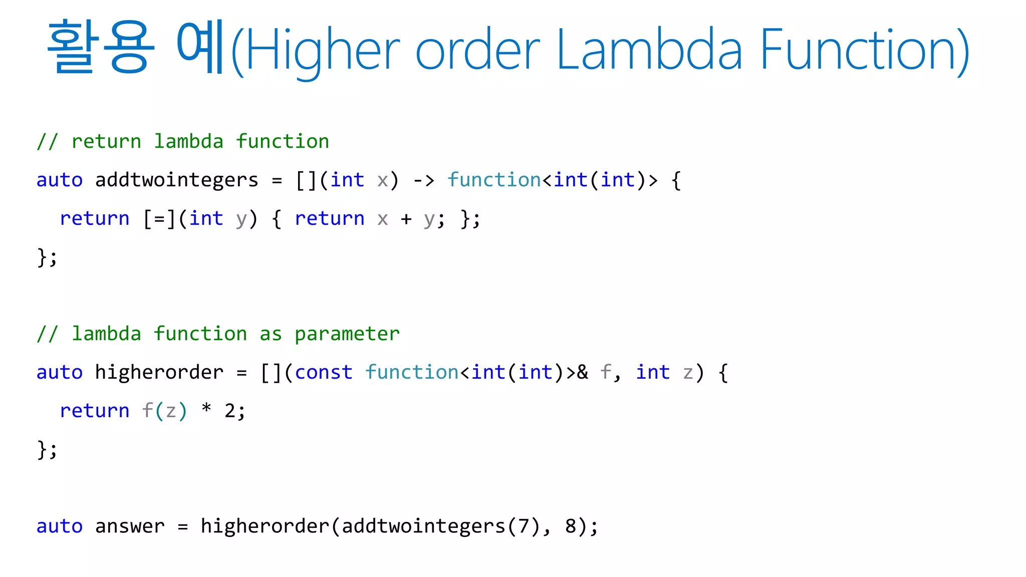 // return lambda function
auto addtwointegers = [](int x) -> function<int(int)> {
return [=](int y) { return x + y; };
};
// lambda function as parameter
auto higherorder = [](const function<int(int)>& f, int z) {
return f(z) * 2;
};
auto answer = higherorder(addtwointegers(7), 8);
 
