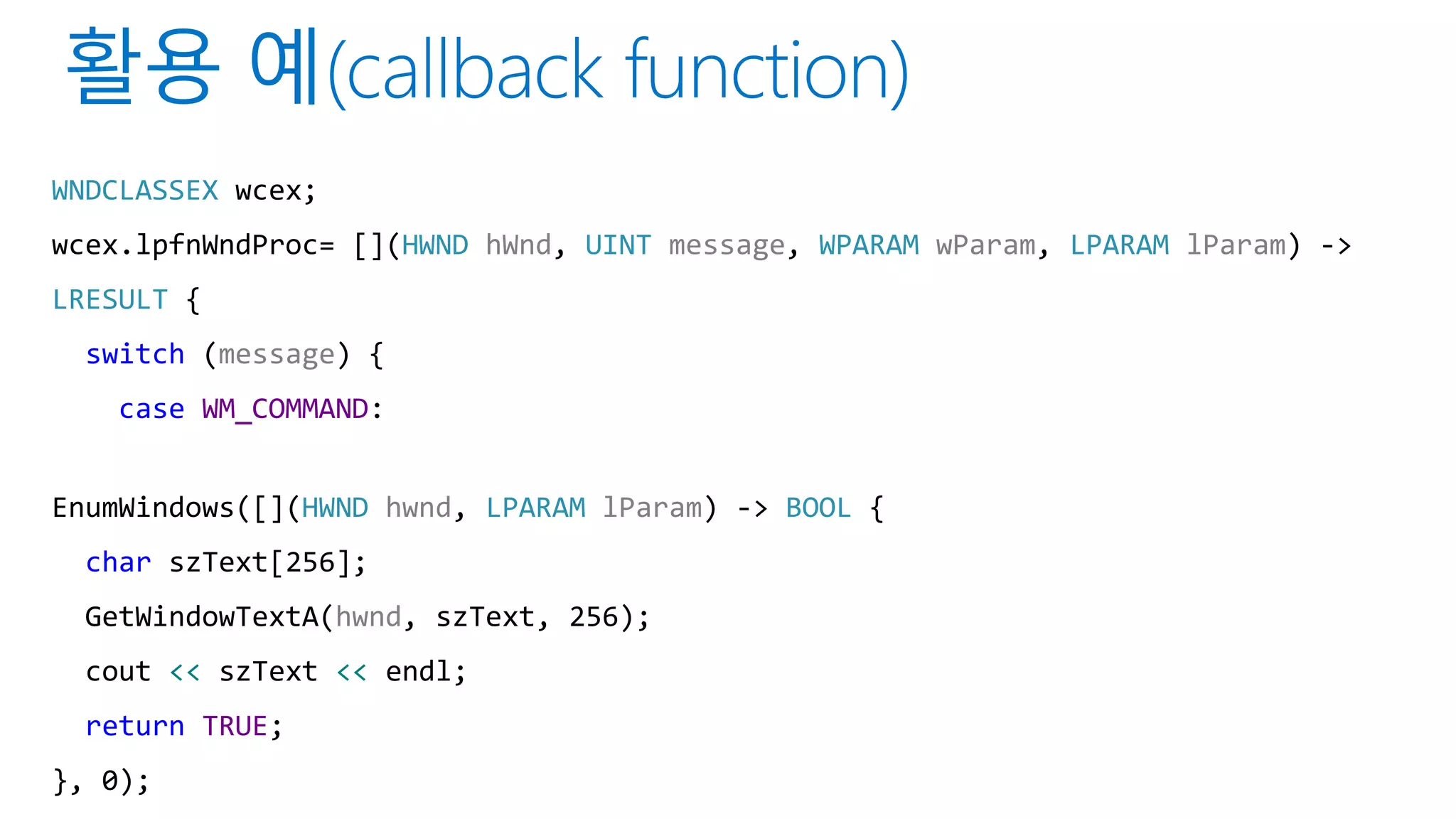WNDCLASSEX wcex;
wcex.lpfnWndProc= [](HWND hWnd, UINT message, WPARAM wParam, LPARAM lParam) ->
LRESULT {
switch (message) {
case WM_COMMAND:
EnumWindows([](HWND hwnd, LPARAM lParam) -> BOOL {
char szText[256];
GetWindowTextA(hwnd, szText, 256);
cout << szText << endl;
return TRUE;
}, 0);
 