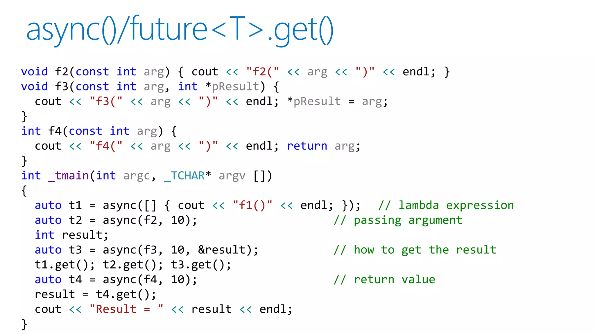 void f2(const int arg) { cout << "f2(" << arg << ")" << endl; }
void f3(const int arg, int *pResult) {
cout << "f3(" << arg << ")" << endl; *pResult = arg;
}
int f4(const int arg) {
cout << "f4(" << arg << ")" << endl; return arg;
}
int _tmain(int argc, _TCHAR* argv [])
{
auto t1 = async([] { cout << "f1()" << endl; }); // lambda expression
auto t2 = async(f2, 10); // passing argument
int result;
auto t3 = async(f3, 10, &result); // how to get the result
t1.get(); t2.get(); t3.get();
auto t4 = async(f4, 10); // return value
result = t4.get();
cout << "Result = " << result << endl;
}
 